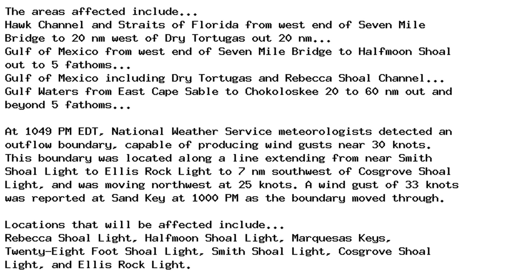 The areas affected include...
Hawk Channel and Straits of Florida from west end of Seven Mile
Bridge to 20 nm west of Dry Tortugas out 20 nm...
Gulf of Mexico from west end of Seven Mile Bridge to Halfmoon Shoal
out to 5 fathoms...
Gulf of Mexico including Dry Tortugas and Rebecca Shoal Channel...
Gulf Waters from East Cape Sable to Chokoloskee 20 to 60 nm out and
beyond 5 fathoms...

At 1049 PM EDT, National Weather Service meteorologists detected an
outflow boundary, capable of producing wind gusts near 30 knots.
This boundary was located along a line extending from near Smith
Shoal Light to Ellis Rock Light to 7 nm southwest of Cosgrove Shoal
Light, and was moving northwest at 25 knots. A wind gust of 33 knots
was reported at Sand Key at 1000 PM as the boundary moved through.

Locations that will be affected include...
Rebecca Shoal Light, Halfmoon Shoal Light, Marquesas Keys,
Twenty-Eight Foot Shoal Light, Smith Shoal Light, Cosgrove Shoal
Light, and Ellis Rock Light.