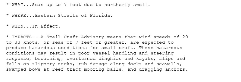 * WHAT...Seas up to 7 feet due to northerly swell.

* WHERE...Eastern Straits of Florida.

* WHEN...In Effect.

* IMPACTS...A Small Craft Advisory means that wind speeds of 20
to 33 knots, or seas of 7 feet or greater, are expected to
produce hazardous conditions for small craft. These hazardous
conditions may result in poor vessel handling and steering
response, broaching, overturned dinghies and kayaks, slips and
falls on slippery decks, rub damage along docks and seawalls,
swamped bows at reef tract mooring balls, and dragging anchors.