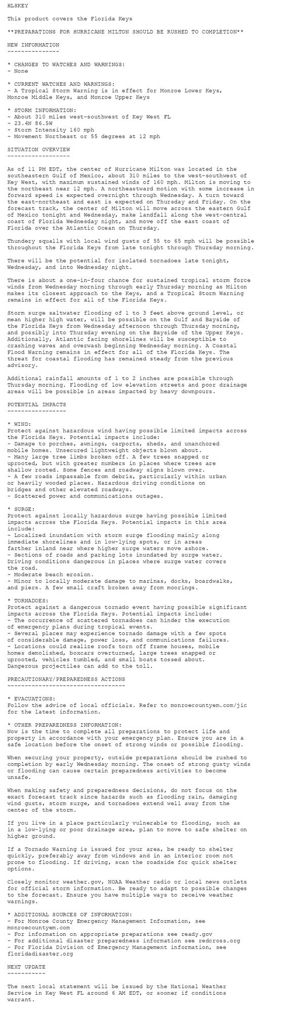 HLSKEY

This product covers the Florida Keys

**PREPARATIONS FOR HURRICANE MILTON SHOULD BE RUSHED TO COMPLETION**

NEW INFORMATION
---------------

* CHANGES TO WATCHES AND WARNINGS:
- None

* CURRENT WATCHES AND WARNINGS:
- A Tropical Storm Warning is in effect for Monroe Lower Keys,
Monroe Middle Keys, and Monroe Upper Keys

* STORM INFORMATION:
- About 310 miles west-southwest of Key West FL
- 23.4N 86.5W
- Storm Intensity 160 mph
- Movement Northeast or 55 degrees at 12 mph

SITUATION OVERVIEW
------------------

As of 11 PM EDT, the center of Hurricane Milton was located in the
southeastern Gulf of Mexico, about 310 miles to the west-southwest of
Key West, with maximum sustained winds of 160 mph. Milton is moving to
the northeast near 12 mph. A northeastward motion with some increase in
forward speed is expected overnight through Wednesday. A turn toward
the east-northeast and east is expected on Thursday and Friday. On the
forecast track, the center of Milton will move across the eastern Gulf
of Mexico tonight and Wednesday, make landfall along the west-central
coast of Florida Wednesday night, and move off the east coast of
Florida over the Atlantic Ocean on Thursday.

Thundery squalls with local wind gusts of 55 to 65 mph will be possible
throughout the Florida Keys from late tonight through Thursday morning.

There will be the potential for isolated tornadoes late tonight,
Wednesday, and into Wednesday night.

There is about a one-in-four chance for sustained tropical storm force
winds from Wednesday morning through early Thursday morning as Milton
makes its closest approach to the Keys, and a Tropical Storm Warning
remains in effect for all of the Florida Keys.

Storm surge saltwater flooding of 1 to 3 feet above ground level, or
mean higher high water, will be possible on the Gulf and Bayside of
the Florida Keys from Wednesday afternoon through Thursday morning,
and possibly into Thursday evening on the Bayside of the Upper Keys.
Additionally, Atlantic facing shorelines will be susceptible to
crashing waves and overwash beginning Wednesday morning. A Coastal
Flood Warning remains in effect for all of the Florida Keys. The
threat for coastal flooding has remained steady from the previous
advisory.

Additional rainfall amounts of 1 to 2 inches are possible through
Thursday morning. Flooding of low elevation streets and poor drainage
areas will be possible in areas impacted by heavy downpours.

POTENTIAL IMPACTS
-----------------

* WIND:
Protect against hazardous wind having possible limited impacts across
the Florida Keys. Potential impacts include:
- Damage to porches, awnings, carports, sheds, and unanchored
mobile homes. Unsecured lightweight objects blown about.
- Many large tree limbs broken off. A few trees snapped or
uprooted, but with greater numbers in places where trees are
shallow rooted. Some fences and roadway signs blown over.
- A few roads impassable from debris, particularly within urban
or heavily wooded places. Hazardous driving conditions on
bridges and other elevated roadways.
- Scattered power and communications outages.

* SURGE:
Protect against locally hazardous surge having possible limited
impacts across the Florida Keys. Potential impacts in this area
include:
- Localized inundation with storm surge flooding mainly along
immediate shorelines and in low-lying spots, or in areas
farther inland near where higher surge waters move ashore.
- Sections of roads and parking lots inundated by surge water.
Driving conditions dangerous in places where surge water covers
the road.
- Moderate beach erosion.
- Minor to locally moderate damage to marinas, docks, boardwalks,
and piers. A few small craft broken away from moorings.

* TORNADOES:
Protect against a dangerous tornado event having possible significant
impacts across the Florida Keys. Potential impacts include:
- The occurrence of scattered tornadoes can hinder the execution
of emergency plans during tropical events.
- Several places may experience tornado damage with a few spots
of considerable damage, power loss, and communications failures.
- Locations could realize roofs torn off frame houses, mobile
homes demolished, boxcars overturned, large trees snapped or
uprooted, vehicles tumbled, and small boats tossed about.
Dangerous projectiles can add to the toll.

PRECAUTIONARY/PREPAREDNESS ACTIONS
----------------------------------

* EVACUATIONS:
Follow the advice of local officials. Refer to monroecountyem.com/jic
for the latest information.

* OTHER PREPAREDNESS INFORMATION:
Now is the time to complete all preparations to protect life and
property in accordance with your emergency plan. Ensure you are in a
safe location before the onset of strong winds or possible flooding.

When securing your property, outside preparations should be rushed to
completion by early Wednesday morning. The onset of strong gusty winds
or flooding can cause certain preparedness activities to become
unsafe.

When making safety and preparedness decisions, do not focus on the
exact forecast track since hazards such as flooding rain, damaging
wind gusts, storm surge, and tornadoes extend well away from the
center of the storm.

If you live in a place particularly vulnerable to flooding, such as
in a low-lying or poor drainage area, plan to move to safe shelter on
higher ground.

If a Tornado Warning is issued for your area, be ready to shelter
quickly, preferably away from windows and in an interior room not
prone to flooding. If driving, scan the roadside for quick shelter
options.

Closely monitor weather.gov, NOAA Weather radio or local news outlets
for official storm information. Be ready to adapt to possible changes
to the forecast. Ensure you have multiple ways to receive weather
warnings.

* ADDITIONAL SOURCES OF INFORMATION:
- For Monroe County Emergency Management Information, see
monroecountyem.com
- For information on appropriate preparations see ready.gov
- For additional disaster preparedness information see redcross.org
- For Florida Division of Emergency Management information, see
floridadisaster.org

NEXT UPDATE
-----------

The next local statement will be issued by the National Weather
Service in Key West FL around 6 AM EDT, or sooner if conditions
warrant.