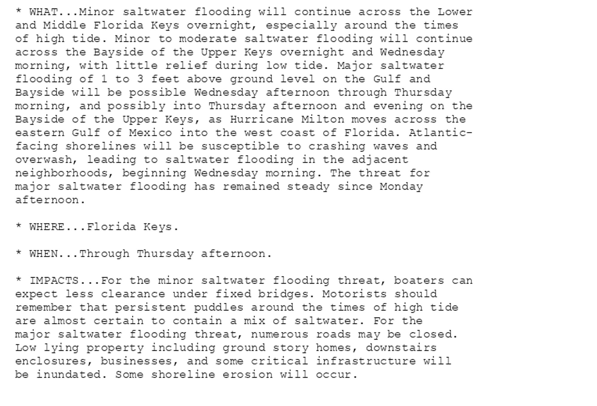 * WHAT...Minor saltwater flooding will continue across the Lower
and Middle Florida Keys overnight, especially around the times
of high tide. Minor to moderate saltwater flooding will continue
across the Bayside of the Upper Keys overnight and Wednesday
morning, with little relief during low tide. Major saltwater
flooding of 1 to 3 feet above ground level on the Gulf and
Bayside will be possible Wednesday afternoon through Thursday
morning, and possibly into Thursday afternoon and evening on the
Bayside of the Upper Keys, as Hurricane Milton moves across the
eastern Gulf of Mexico into the west coast of Florida. Atlantic-
facing shorelines will be susceptible to crashing waves and
overwash, leading to saltwater flooding in the adjacent
neighborhoods, beginning Wednesday morning. The threat for
major saltwater flooding has remained steady since Monday
afternoon.

* WHERE...Florida Keys.

* WHEN...Through Thursday afternoon.

* IMPACTS...For the minor saltwater flooding threat, boaters can
expect less clearance under fixed bridges. Motorists should
remember that persistent puddles around the times of high tide
are almost certain to contain a mix of saltwater. For the
major saltwater flooding threat, numerous roads may be closed.
Low lying property including ground story homes, downstairs
enclosures, businesses, and some critical infrastructure will
be inundated. Some shoreline erosion will occur.