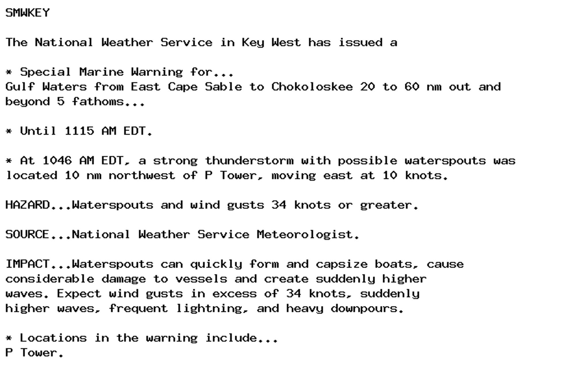 SMWKEY

The National Weather Service in Key West has issued a

* Special Marine Warning for...
Gulf Waters from East Cape Sable to Chokoloskee 20 to 60 nm out and
beyond 5 fathoms...

* Until 1115 AM EDT.

* At 1046 AM EDT, a strong thunderstorm with possible waterspouts was
located 10 nm northwest of P Tower, moving east at 10 knots.

HAZARD...Waterspouts and wind gusts 34 knots or greater.

SOURCE...National Weather Service Meteorologist.

IMPACT...Waterspouts can quickly form and capsize boats, cause
considerable damage to vessels and create suddenly higher
waves. Expect wind gusts in excess of 34 knots, suddenly
higher waves, frequent lightning, and heavy downpours.

* Locations in the warning include...
P Tower.