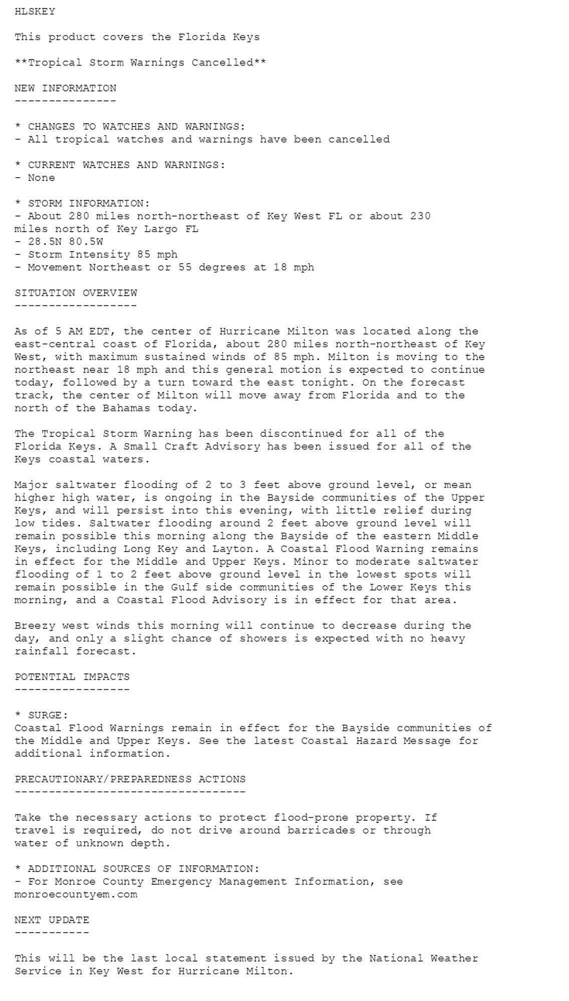 HLSKEY

This product covers the Florida Keys

**Tropical Storm Warnings Cancelled**

NEW INFORMATION
---------------

* CHANGES TO WATCHES AND WARNINGS:
- All tropical watches and warnings have been cancelled

* CURRENT WATCHES AND WARNINGS:
- None

* STORM INFORMATION:
- About 280 miles north-northeast of Key West FL or about 230
miles north of Key Largo FL
- 28.5N 80.5W
- Storm Intensity 85 mph
- Movement Northeast or 55 degrees at 18 mph

SITUATION OVERVIEW
------------------

As of 5 AM EDT, the center of Hurricane Milton was located along the
east-central coast of Florida, about 280 miles north-northeast of Key
West, with maximum sustained winds of 85 mph. Milton is moving to the
northeast near 18 mph and this general motion is expected to continue
today, followed by a turn toward the east tonight. On the forecast
track, the center of Milton will move away from Florida and to the
north of the Bahamas today.

The Tropical Storm Warning has been discontinued for all of the
Florida Keys. A Small Craft Advisory has been issued for all of the
Keys coastal waters.

Major saltwater flooding of 2 to 3 feet above ground level, or mean
higher high water, is ongoing in the Bayside communities of the Upper
Keys, and will persist into this evening, with little relief during
low tides. Saltwater flooding around 2 feet above ground level will
remain possible this morning along the Bayside of the eastern Middle
Keys, including Long Key and Layton. A Coastal Flood Warning remains
in effect for the Middle and Upper Keys. Minor to moderate saltwater
flooding of 1 to 2 feet above ground level in the lowest spots will
remain possible in the Gulf side communities of the Lower Keys this
morning, and a Coastal Flood Advisory is in effect for that area.

Breezy west winds this morning will continue to decrease during the
day, and only a slight chance of showers is expected with no heavy
rainfall forecast.

POTENTIAL IMPACTS
-----------------

* SURGE:
Coastal Flood Warnings remain in effect for the Bayside communities of
the Middle and Upper Keys. See the latest Coastal Hazard Message for
additional information.

PRECAUTIONARY/PREPAREDNESS ACTIONS
----------------------------------

Take the necessary actions to protect flood-prone property. If
travel is required, do not drive around barricades or through
water of unknown depth.

* ADDITIONAL SOURCES OF INFORMATION:
- For Monroe County Emergency Management Information, see
monroecountyem.com

NEXT UPDATE
-----------

This will be the last local statement issued by the National Weather
Service in Key West for Hurricane Milton.