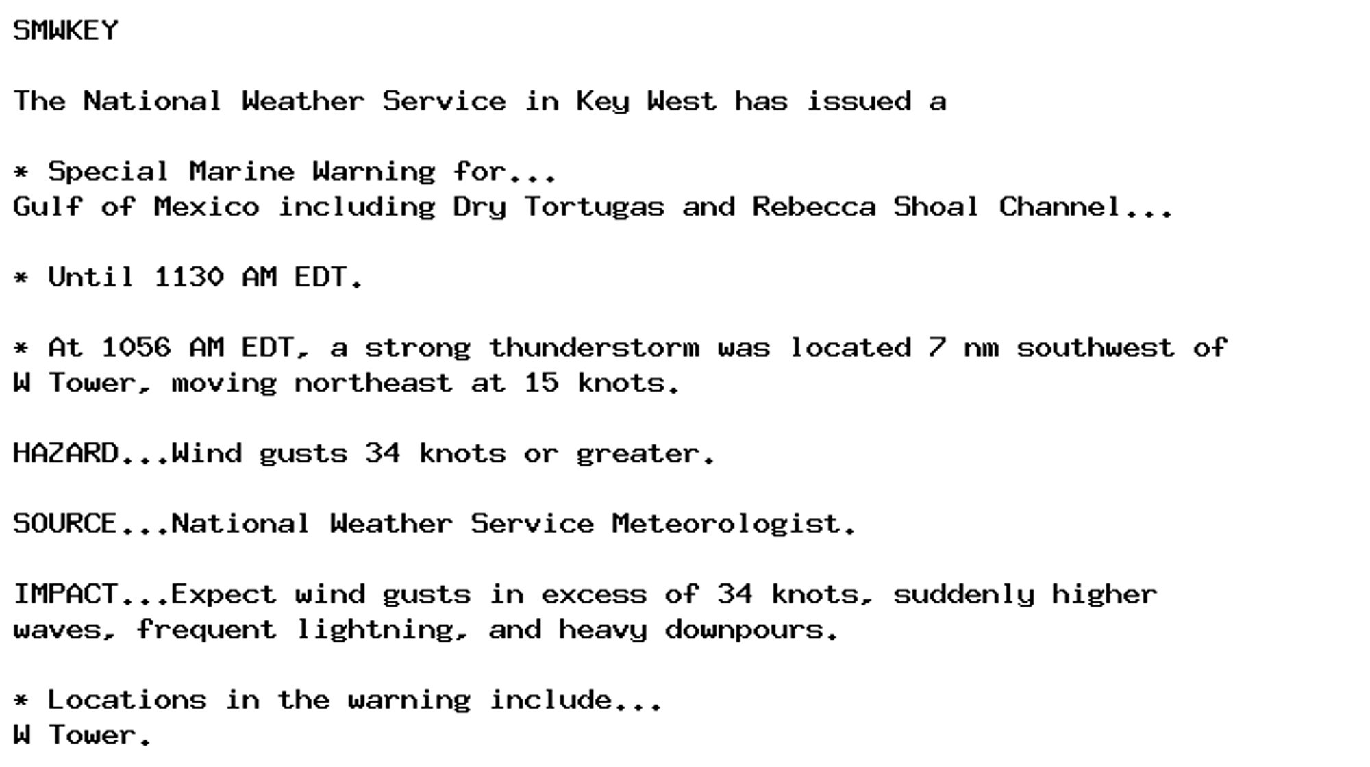 SMWKEY

The National Weather Service in Key West has issued a

* Special Marine Warning for...
Gulf of Mexico including Dry Tortugas and Rebecca Shoal Channel...

* Until 1130 AM EDT.

* At 1056 AM EDT, a strong thunderstorm was located 7 nm southwest of
W Tower, moving northeast at 15 knots.

HAZARD...Wind gusts 34 knots or greater.

SOURCE...National Weather Service Meteorologist.

IMPACT...Expect wind gusts in excess of 34 knots, suddenly higher
waves, frequent lightning, and heavy downpours.

* Locations in the warning include...
W Tower.