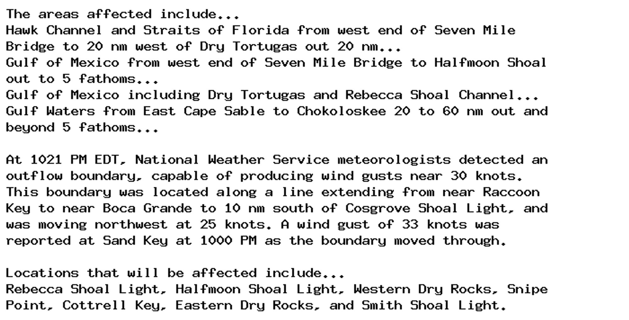 The areas affected include...
Hawk Channel and Straits of Florida from west end of Seven Mile
Bridge to 20 nm west of Dry Tortugas out 20 nm...
Gulf of Mexico from west end of Seven Mile Bridge to Halfmoon Shoal
out to 5 fathoms...
Gulf of Mexico including Dry Tortugas and Rebecca Shoal Channel...
Gulf Waters from East Cape Sable to Chokoloskee 20 to 60 nm out and
beyond 5 fathoms...

At 1021 PM EDT, National Weather Service meteorologists detected an
outflow boundary, capable of producing wind gusts near 30 knots.
This boundary was located along a line extending from near Raccoon
Key to near Boca Grande to 10 nm south of Cosgrove Shoal Light, and
was moving northwest at 25 knots. A wind gust of 33 knots was
reported at Sand Key at 1000 PM as the boundary moved through.

Locations that will be affected include...
Rebecca Shoal Light, Halfmoon Shoal Light, Western Dry Rocks, Snipe
Point, Cottrell Key, Eastern Dry Rocks, and Smith Shoal Light.