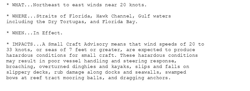 * WHAT...Northeast to east winds near 20 knots.

* WHERE...Straits of Florida, Hawk Channel, Gulf waters
including the Dry Tortugas, and Florida Bay.

* WHEN...In Effect.

* IMPACTS...A Small Craft Advisory means that wind speeds of 20 to
33 knots, or seas of 7 feet or greater, are expected to produce
hazardous conditions for small craft. These hazardous conditions
may result in poor vessel handling and steering response,
broaching, overturned dinghies and kayaks, slips and falls on
slippery decks, rub damage along docks and seawalls, swamped
bows at reef tract mooring balls, and dragging anchors.