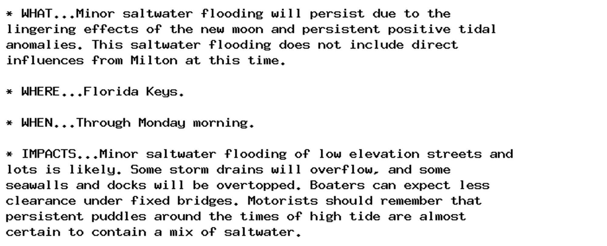 * WHAT...Minor saltwater flooding will persist due to the
lingering effects of the new moon and persistent positive tidal
anomalies. This saltwater flooding does not include direct
influences from Milton at this time.

* WHERE...Florida Keys.

* WHEN...Through Monday morning.

* IMPACTS...Minor saltwater flooding of low elevation streets and
lots is likely. Some storm drains will overflow, and some
seawalls and docks will be overtopped. Boaters can expect less
clearance under fixed bridges. Motorists should remember that
persistent puddles around the times of high tide are almost
certain to contain a mix of saltwater.