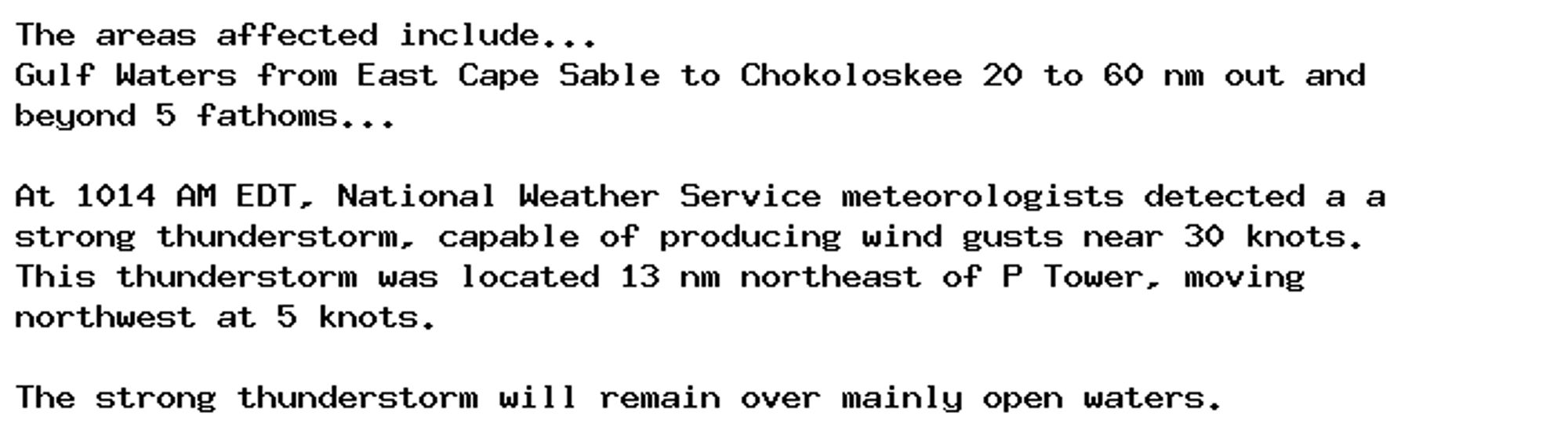 The areas affected include...
Gulf Waters from East Cape Sable to Chokoloskee 20 to 60 nm out and
beyond 5 fathoms...

At 1014 AM EDT, National Weather Service meteorologists detected a a
strong thunderstorm, capable of producing wind gusts near 30 knots.
This thunderstorm was located 13 nm northeast of P Tower, moving
northwest at 5 knots.

The strong thunderstorm will remain over mainly open waters.