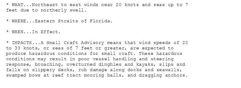 * WHAT...Northeast to east winds near 20 knots and seas up to 7
feet due to northerly swell.

* WHERE...Eastern Straits of Florida.

* WHEN...In Effect.

* IMPACTS...A Small Craft Advisory means that wind speeds of 20
to 33 knots, or seas of 7 feet or greater, are expected to
produce hazardous conditions for small craft. These hazardous
conditions may result in poor vessel handling and steering
response, broaching, overturned dinghies and kayaks, slips and
falls on slippery decks, rub damage along docks and seawalls,
swamped bows at reef tract mooring balls, and dragging anchors.