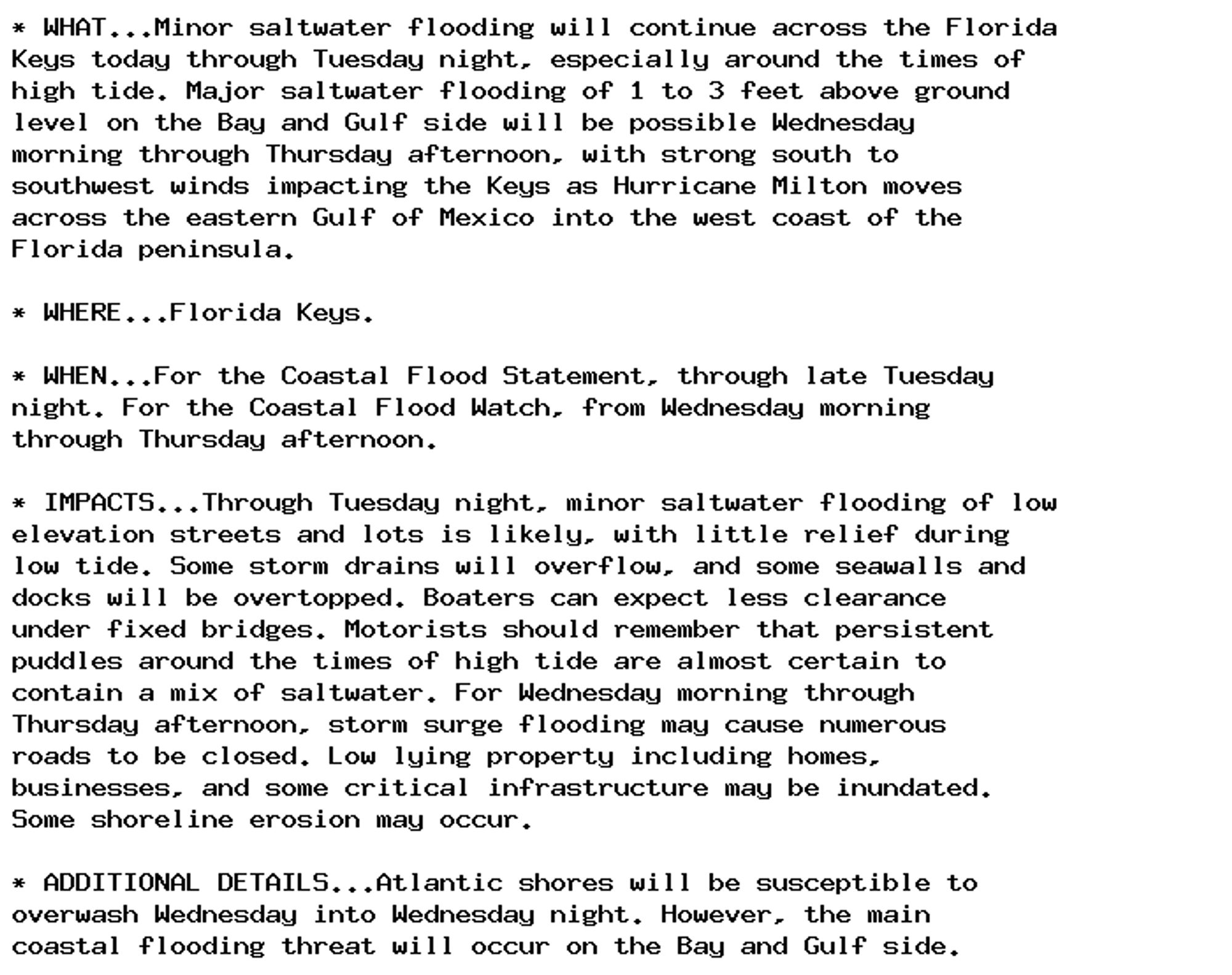 * WHAT...Minor saltwater flooding will continue across the Florida
Keys today through Tuesday night, especially around the times of
high tide. Major saltwater flooding of 1 to 3 feet above ground
level on the Bay and Gulf side will be possible Wednesday
morning through Thursday afternoon, with strong south to
southwest winds impacting the Keys as Hurricane Milton moves
across the eastern Gulf of Mexico into the west coast of the
Florida peninsula.

* WHERE...Florida Keys.

* WHEN...For the Coastal Flood Statement, through late Tuesday
night. For the Coastal Flood Watch, from Wednesday morning
through Thursday afternoon.

* IMPACTS...Through Tuesday night, minor saltwater flooding of low
elevation streets and lots is likely, with little relief during
low tide. Some storm drains will overflow, and some seawalls and
docks will be overtopped. Boaters can expect less clearance
under fixed bridges. Motorists should remember that persistent
puddles around the times of high tide are almost certain to
contain a mix of saltwater. For Wednesday morning through
Thursday afternoon, storm surge flooding may cause numerous
roads to be closed. Low lying property including homes,
businesses, and some critical infrastructure may be inundated.
Some shoreline erosion may occur.

* ADDITIONAL DETAILS...Atlantic shores will be susceptible to
overwash Wednesday into Wednesday night. However, the main
coastal flooding threat will occur on the Bay and Gulf side.