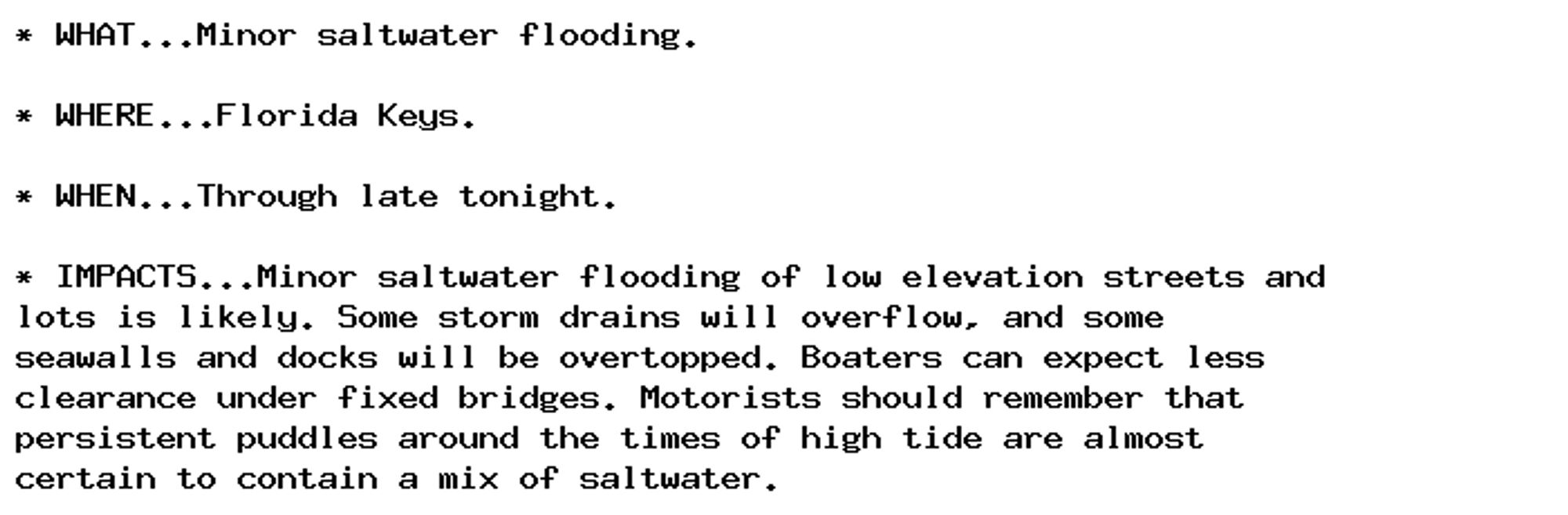 * WHAT...Minor saltwater flooding.

* WHERE...Florida Keys.

* WHEN...Through late tonight.

* IMPACTS...Minor saltwater flooding of low elevation streets and
lots is likely. Some storm drains will overflow, and some
seawalls and docks will be overtopped. Boaters can expect less
clearance under fixed bridges. Motorists should remember that
persistent puddles around the times of high tide are almost
certain to contain a mix of saltwater.