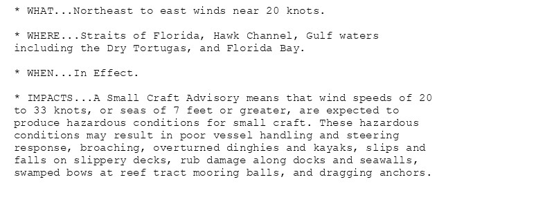 * WHAT...Northeast to east winds near 20 knots.

* WHERE...Straits of Florida, Hawk Channel, Gulf waters
including the Dry Tortugas, and Florida Bay.

* WHEN...In Effect.

* IMPACTS...A Small Craft Advisory means that wind speeds of 20
to 33 knots, or seas of 7 feet or greater, are expected to
produce hazardous conditions for small craft. These hazardous
conditions may result in poor vessel handling and steering
response, broaching, overturned dinghies and kayaks, slips and
falls on slippery decks, rub damage along docks and seawalls,
swamped bows at reef tract mooring balls, and dragging anchors.