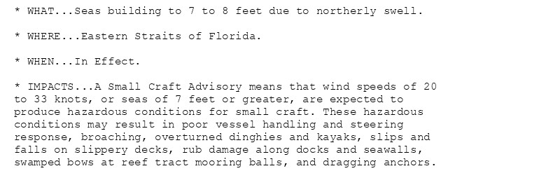 * WHAT...Seas building to 7 to 8 feet due to northerly swell.

* WHERE...Eastern Straits of Florida.

* WHEN...In Effect.

* IMPACTS...A Small Craft Advisory means that wind speeds of 20
to 33 knots, or seas of 7 feet or greater, are expected to
produce hazardous conditions for small craft. These hazardous
conditions may result in poor vessel handling and steering
response, broaching, overturned dinghies and kayaks, slips and
falls on slippery decks, rub damage along docks and seawalls,
swamped bows at reef tract mooring balls, and dragging anchors.