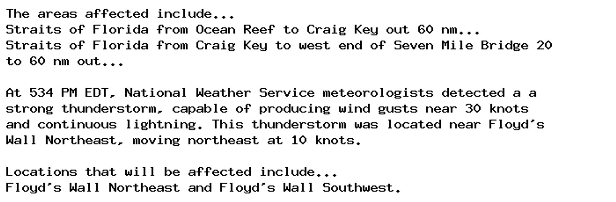 The areas affected include...
Straits of Florida from Ocean Reef to Craig Key out 60 nm...
Straits of Florida from Craig Key to west end of Seven Mile Bridge 20
to 60 nm out...

At 534 PM EDT, National Weather Service meteorologists detected a a
strong thunderstorm, capable of producing wind gusts near 30 knots
and continuous lightning. This thunderstorm was located near Floyd's
Wall Northeast, moving northeast at 10 knots.

Locations that will be affected include...
Floyd's Wall Northeast and Floyd's Wall Southwest.