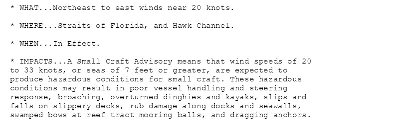 * WHAT...Northeast to east winds near 20 knots.

* WHERE...Straits of Florida, and Hawk Channel.

* WHEN...In Effect.

* IMPACTS...A Small Craft Advisory means that wind speeds of 20
to 33 knots, or seas of 7 feet or greater, are expected to
produce hazardous conditions for small craft. These hazardous
conditions may result in poor vessel handling and steering
response, broaching, overturned dinghies and kayaks, slips and
falls on slippery decks, rub damage along docks and seawalls,
swamped bows at reef tract mooring balls, and dragging anchors.