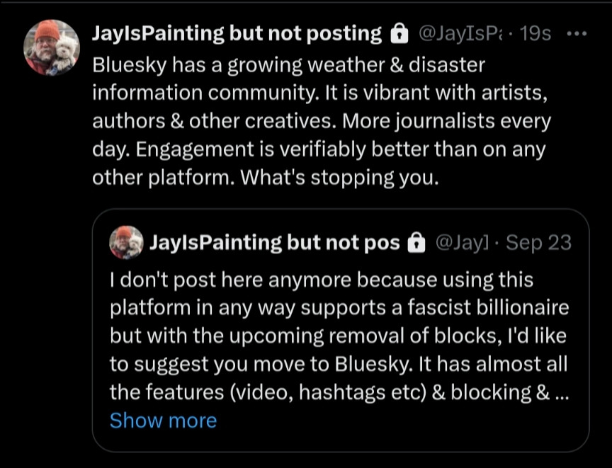 JaylsPainting but not pos @Jayl Sep 23 JaylsPainting but not posting @JayIsPa 19s Bluesky has a growing weather & disaster information community. It is vibrant with artists, authors & other creatives. More journalists every day. Engagement is verifiably better than on any other platform. What's stopping you. I don't post here anymore because using this platform in any way supports a fascist billionaire but with the upcoming removal of blocks, I'd like to suggest you move to Bluesky. It has almost all the features (video, hashtags etc) & blocking &... Show more