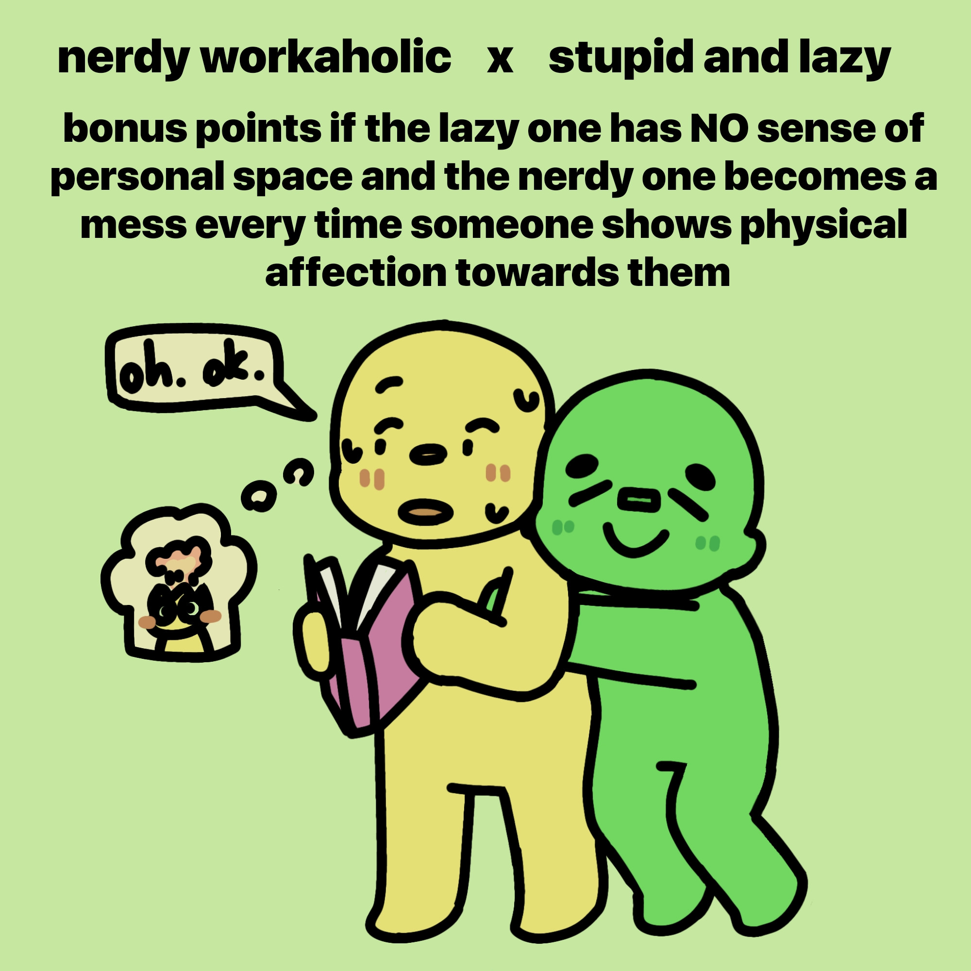 a simplistic drawing of two people that are supposed to represent the ship dynamic. the yellow one has a book in its hands that they closed a bit because the green one unexpectedly hugged them from the back. the yellow one looking away and sweating, the green one is smiling with closed eyes. both of them are blushing. a speech bubble next to the yellow one says "oh. ok", but their thought bubble depicts their head exploding while they blush, symbolizing them being really flustered.

text above them reads "nerdy workaholic x stupid and lazy"

it does not clarify since it's clear in context but the yellow one is supposed to be the nerdy workaholic and the green one is supposed to be the stupid and lazy one.

a bit lower it says "bonus points if the lazy one has NO sense of personal space and the nerdy one becomes a mess every time someone shows physical affection towards them".