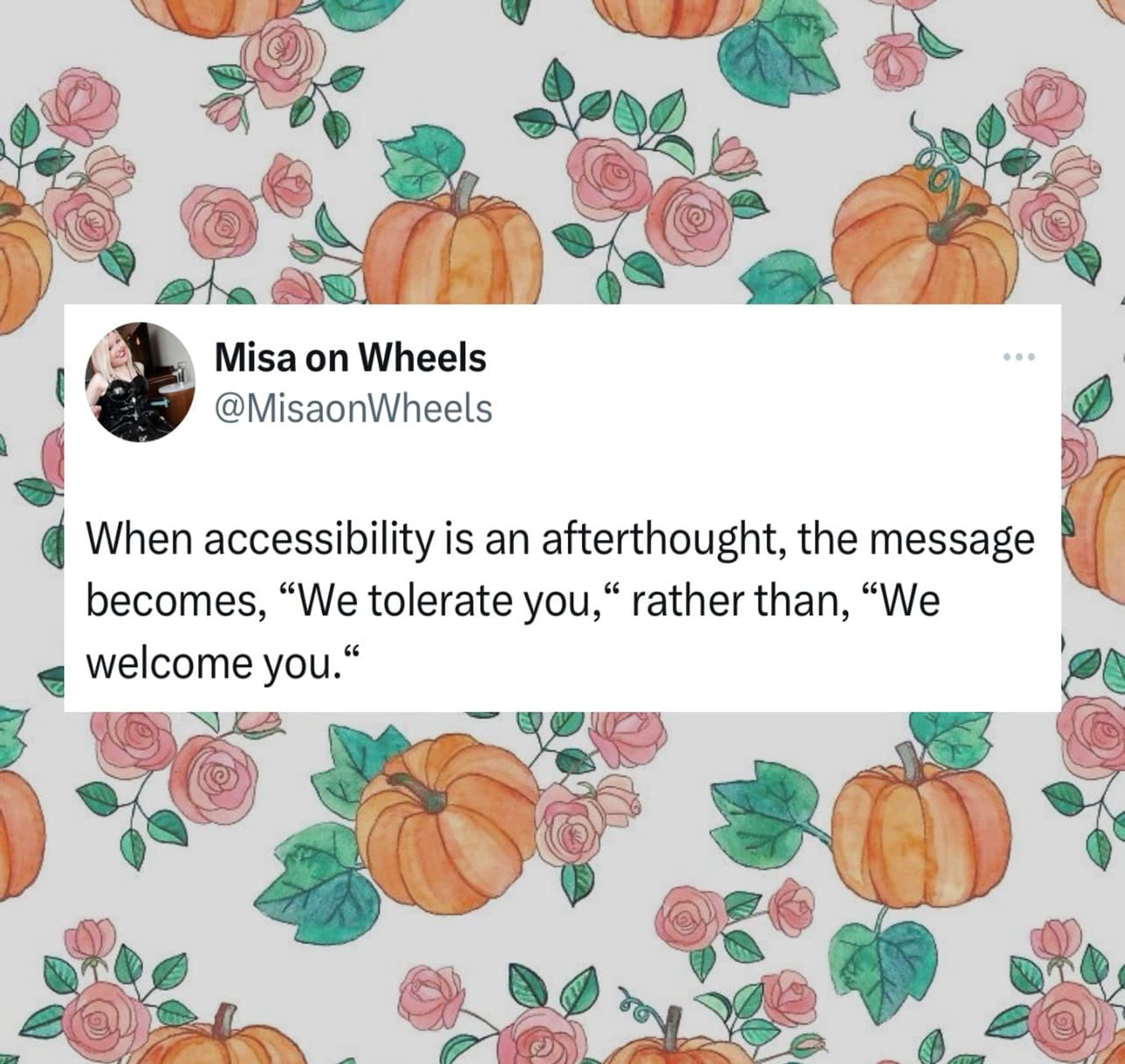 Tweet from @MisaonWheels put over a background with hand drawn flowers and pumpkins. "When accessibility is an afterthought, the message becomes 'We tolerate you," rather than, 'We welcome you.'"