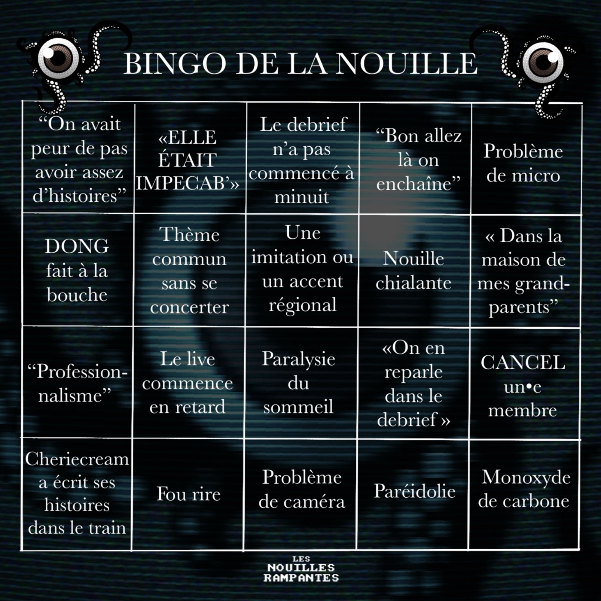 Grille de “bingo de la nouille” avec dedans les cases suivantes : “on avait peur de pas avoir assez d’histoires”, “ELLE ÉTAIT IMPECAB’”, “le debrief n’a pas commencé à minuit”, “problème de micro”, “DONG fait à la bouche”, “thème commun sans se concerter”, “une imitation ou accent régional”, “nouille chialante”, “dans la maison de mes grands-parents”, “professionnalisme”, “le live commence en retard”, “paralysie du sommeil”, “on en reparle dans le debrief”, “CANCEL un•e membre”, “Cheriecream a écrit ses histoires dans le train”, “fou rire”, “problème de caméra”, “Pareidolie” et “monoxyde de carbone”