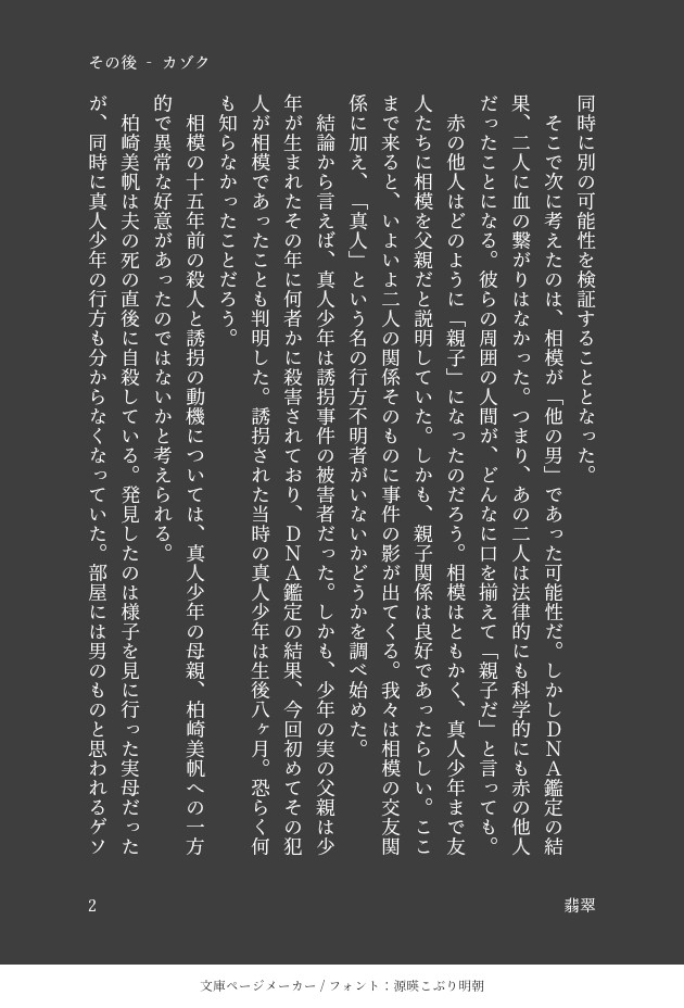 同時に別の可能性を検証することとなった。
　そこで次に考えたのは、相模が「他の男」であった可能性だ。しかしDNA鑑定の結果、二人に血の繋がりはなかった。つまり、あの二人は法律的にも科学的にも赤の他人だったことになる。彼らの周囲の人間が、どんなに口を揃えて「親子だ」と言っても。
　赤の他人はどのように「親子」になったのだろう。相模はともかく、真人少年まで友人たちに相模を父親だと説明していた。しかも、親子関係は良好であったらしい。ここまで来ると、いよいよ二人の関係そのものに事件の影が出てくる。我々は相模の交友関係に加え、「真人」という名の行方不明者がいないかどうかを調べ始めた。
　結論から言えば、真人少年は誘拐事件の被害者だった。しかも、少年の実の父親は少年が生まれたその年に何者かに殺害されており、DNA鑑定の結果、今回初めてその犯人が相模であったことも判明した。誘拐された当時の真人少年は生後八ヶ月。恐らく何も知らなかったことだろう。
　相模の十五年前の殺人と誘拐の動機については、真人少年の母親、柏崎美帆への一方的で異常な好意があったのではないかと考えられる。
　柏崎美帆は夫の死の直後に自殺している。発見したのは様子を見に行った実母だったが、同時に真人少年の行方も分からなくなっていた。部屋には男のものと思われるげそこん