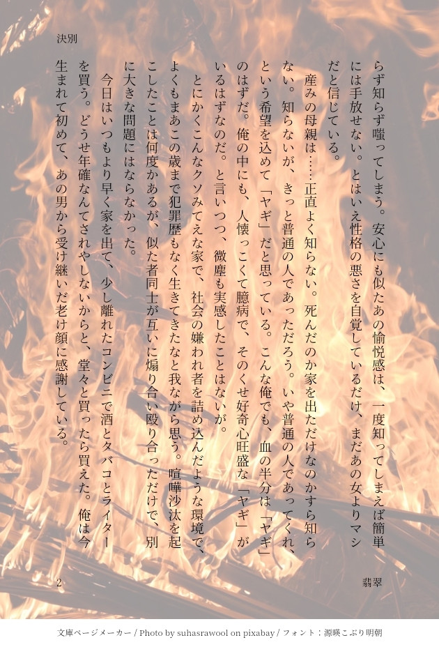 安心にも似たあの愉悦感は、一度知ってしまえば簡単には手放せない。とはいえ性格の悪さを自覚しているだけ、まだあの女よりマシだと信じている。
　産みの母親は……正直よく知らない。死んだのか家を出ただけなのかすら知らない。知らないが、きっと普通の人であっただろう。いや普通の人であってくれ、という希望を込めて「ヤギ」だと思っている。こんな俺でも、血の半分は「ヤギ」のはずだ。俺の中にも、人懐っこくて臆病で、そのくせ好奇心旺盛な「ヤギ」がいるはずなのだ。と言いつつ、微塵も実感したことはないが。
　とにかくこんなクソみてえな家で、社会の嫌われ者を詰め込んだような環境で、よくもまあこの歳まで犯罪歴もなく生きてきたなと我ながら思う。喧嘩沙汰を起こしたことは何度かあるが、似た者同士が互いに煽り合い殴り合っただけで、別に大きな問題にはならなかった。
　今日はいつもより早く家を出て、少し離れたコンビニで酒とタバコとライターを買う。どうせ年確なんてされやしないからと、堂々と買ったら買えた。俺は今生まれて初めて、あの男から受け継いだ老け顔に感謝している。