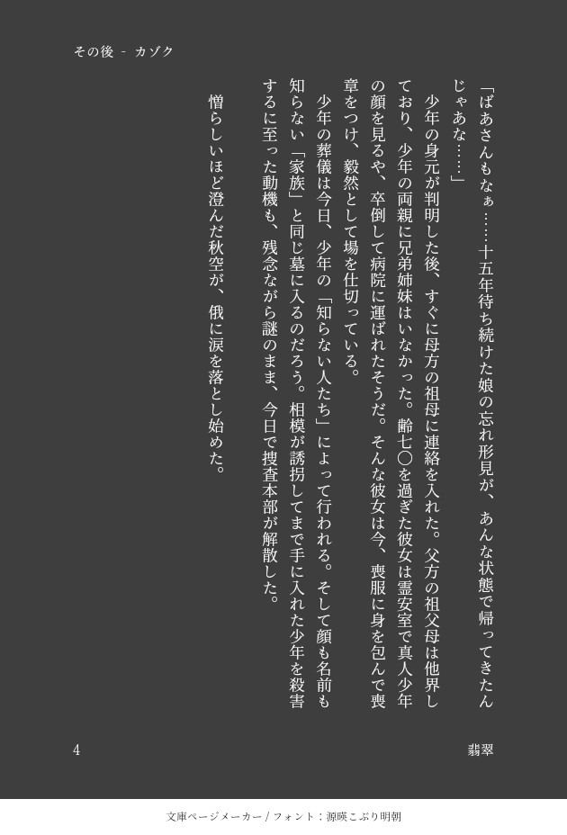 「ばあさんもなぁ……十五年待ち続けた娘の忘れ形見が、あんな状態で帰ってきたんじゃあな……」
　少年の身元が判明した後、すぐに母方の祖母に連絡を入れた。父方の祖父母は他界しており、少年の両親に兄弟姉妹はいなかった。齢七〇を過ぎた彼女は霊安室で真人少年の顔を見るや、卒倒して病院に運ばれたそうだ。そんな彼女は今、喪服に身を包んで喪章をつけ、毅然として場を仕切っている。
　少年の葬儀は今日、少年の「知らない人たち」によって行われる。そして顔も名前も知らない「家族」と同じ墓に入るのだろう。相模が誘拐してまで手に入れた少年を殺害するに至った動機も、残念ながら謎のまま、今日で捜査本部が解散した。

　憎らしいほど澄んだ秋空が、俄に涙を落とし始めた。