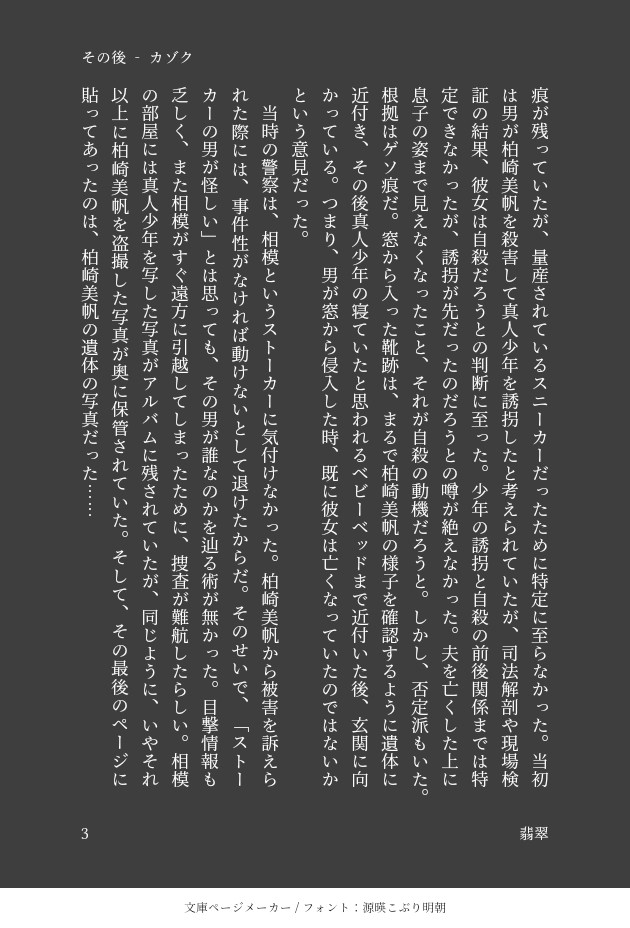 が残っていたが、量産されているスニーカーだったために特定に至らなかった。当初は男が柏崎美帆を殺害して真人少年を誘拐したと考えられていたが、司法解剖や現場検証の結果、彼女は自殺だろうとの判断に至った。少年の誘拐と自殺の前後関係までは特定できなかったが、誘拐が先だったのだろうとの噂が絶えなかった。夫を亡くした上に息子の姿まで見えなくなったこと、それが自殺の動機だろうと。しかし、否定派もいた。根拠はゲソ痕だ。窓から入った靴跡は、まるで柏崎美帆の様子を確認するように遺体に近付き、その後真人少年の寝ていたと思われるベビーベッドまで近付いた後、玄関に向かっている。つまり、男が窓から侵入した時、既に彼女は亡くなっていたのではないかという意見だった。
　当時の警察は、相模というストーカーに気付けなかった。柏崎美帆から被害を訴えられた際には、事件性がなければ動けないとして退けたからだ。そのせいで、「ストーカーの男が怪しい」とは思っても、その男が誰なのかを辿る術が無かった。目撃情報も乏しく、また相模がすぐ遠方に引越してしまったために、捜査が難航したらしい。相模の部屋には真人少年を写した写真がアルバムに残されていたが、同じように、いやそれ以上に柏崎美帆を盗撮した写真が奥に保管されていた。そして、その最後のページに貼ってあったのは、柏崎美帆の遺体の写真だった……