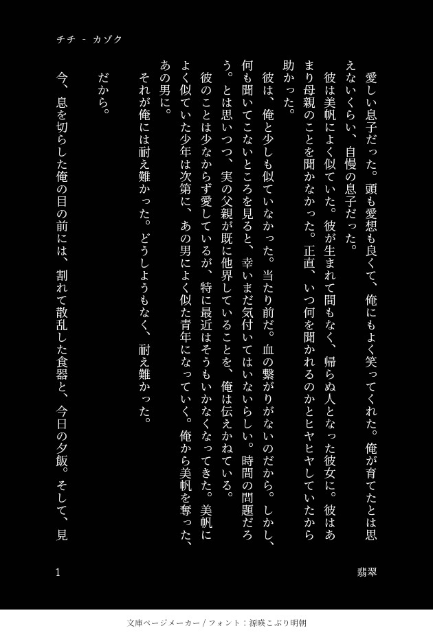 カゾク‐2　チチ
　愛しい息子だった。頭も愛想も良くて、俺にもよく笑ってくれた。俺が育てたとは思えないくらい、自慢の息子だった。
　彼は美帆によく似ていた。彼が生まれて間もなく、帰らぬ人となった彼女に。彼はあまり母親のことを聞かなかった。正直、いつ何を聞かれるのかとヒヤヒヤしていたから助かった。
　彼は、俺と少しも似ていなかった。当たり前だ。血の繋がりがないのだから。しかし、何も聞いてこないところを見ると、幸いまだ気付いてはいないらしい。時間の問題だろう。とは思いつつ、実の父親が既に他界していることを、俺は伝えかねている。
　彼のことは少なからず愛しているが、特に最近はそうもいかなくなってきた。美帆によく似ていた少年は次第に、あの男によく似た青年になっていく。俺から美帆を奪った、あの男に。
　それが俺には耐え難かった。どうしようもなく、耐え難かった。

　だから。

　今、息を切らした俺の目の前には、割れて散乱した食器と、今日の夕飯。そして、見た