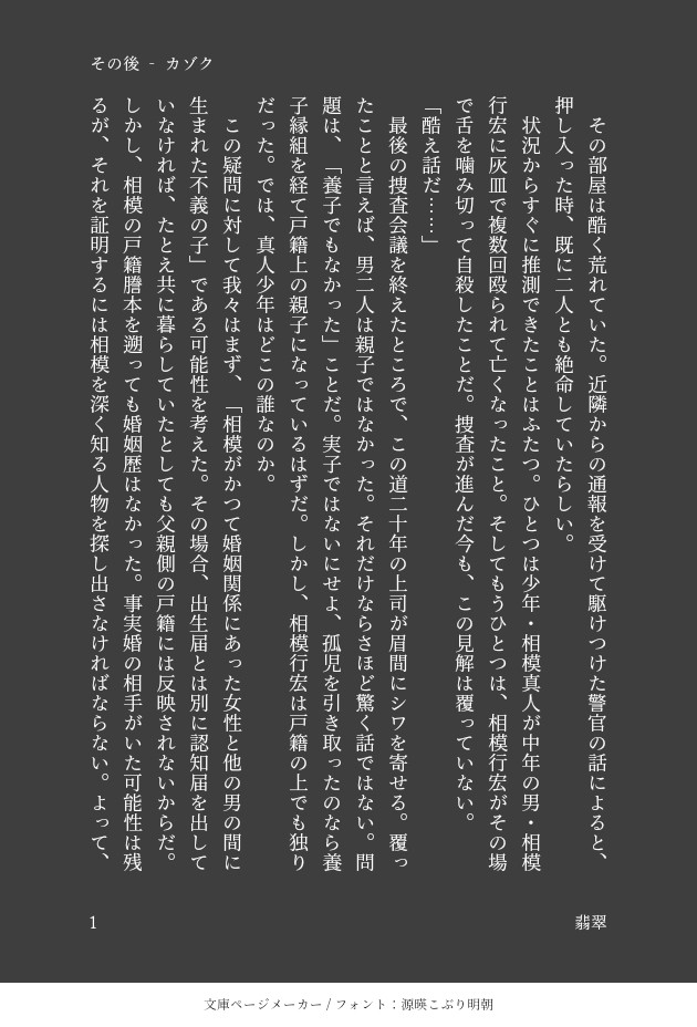 カゾク‐3　その後
　その部屋は酷く荒れていた。近隣からの通報を受けて駆けつけた警官の話によると、押し入った時、既に二人とも絶命していたらしい。
　状況からすぐに推測できたことはふたつ。ひとつは少年・相模真人が中年の男・相模行宏に灰皿で複数回殴られて亡くなったこと。そしてもうひとつは、相模行宏がその場で舌を噛み切って自殺したことだ。捜査が進んだ今も、この見解は覆っていない。
「酷え話だ……」
　最後の捜査会議を終えたところで、この道二十年の上司が眉間にシワを寄せる。覆ったことと言えば、男二人は親子ではなかった。それだけならさほど驚く話ではない。問題は、「養子でもなかった」ことだ。実子ではないにせよ、孤児を引き取ったのなら養子縁組を経て戸籍上の親子になっているはずだ。しかし、相模行宏は戸籍の上でも独りだった。では、真人少年はどこの誰なのか。
　この疑問に対して我々はまず、「相模がかつて婚姻関係にあった女性と他の男の間に生まれた不義の子」である可能性を考えた。その場合、出生届とは別に認知届を出していなければ、たとえ共に暮らしていたとしても父親側の戸籍には反映されないからだ。しかし、相模の戸籍謄本を遡っても婚姻歴はなかった。事実婚の相手がいた可能性は残るが、それを証明するには相模を深く知る人物を探し出さなければならない。よって、