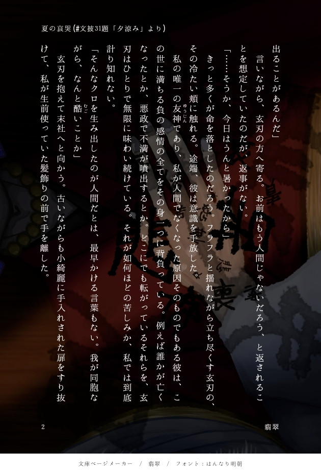 出ることがあるんだ」
　言いながら、クロハの方へ寄る。お前はもう人間じゃないだろう、と返されることを想定していたのだが、返事がない。
「……そうか、今日はうんと暑かったから」
　きっと多くが命を落としたのだろう。フラフラと揺れながら立ち尽くすクロハの、その冷たい頰に触れる。途端、彼は意識を手放した。
　私の唯一のゆうじんであり、私が人間でなくなった原因そのものでもある彼は、この世に満ちる負の感情の全てをその身一つに背負っている。例えば誰かが亡くなったとか、悪政で不満が噴出するとか。どこにでも転がっているそれらを、玄刃はひとりで無限に味わい続けている。それが如何ほどの苦しみか、私では到底計り知れない。
「そんなクロを生み出したのが人間だとは、最早かける言葉もない。我が同胞ながら、なんと酷むごいことか」
　クロハを抱えて末社へと向かう。古いながらも小綺麗に手入れされた扉をすり抜けて、私が生前使っていた髪飾りの前で手を離した。