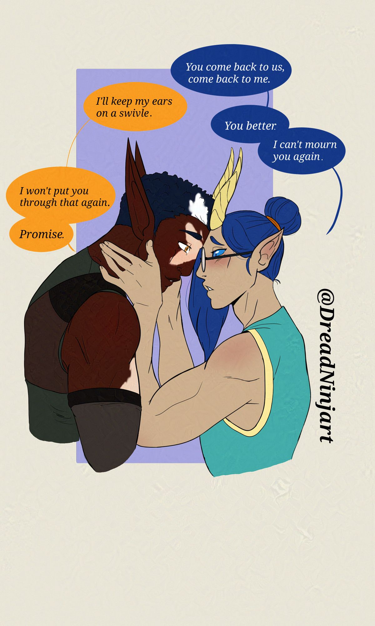 Digital art. Two men facing each other with their foreheads touching.  Left a dark skinned elf with vitiligo and yellow eyes, leaning in looking into the others eyes. Right, a pale skinned tiefling with blue hair and eyes wearing glasses. looking into the others eyes. 

Text
Kaiden: "You come back to us, come back to me."
Ukhozi: "I'll keep my ears on a swivel."
Kaiden: "You better. I can't mourn you again."
Ukhozi: "I won't put you through that again. Promise."