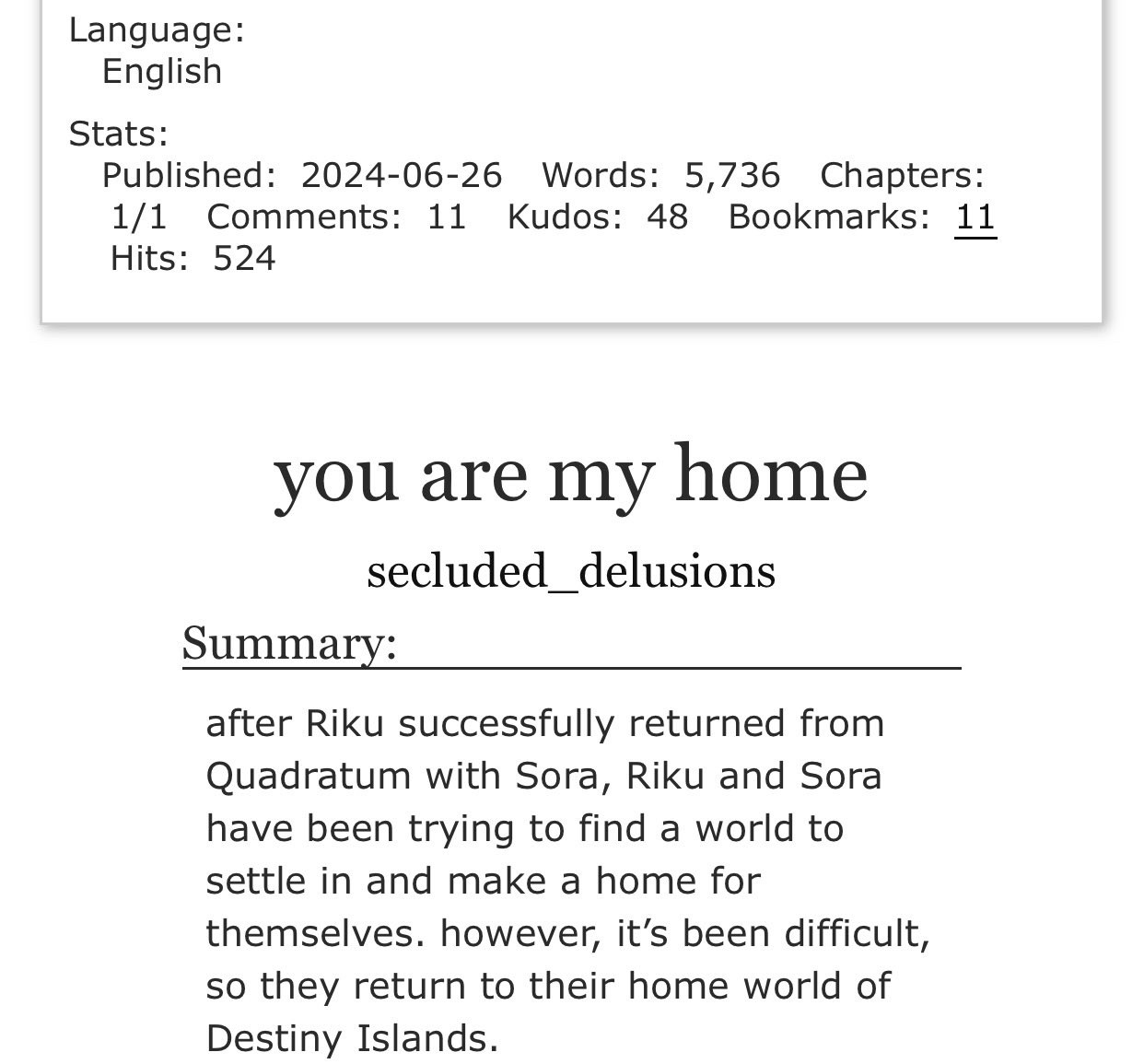 Language: English

Stats: Published: 2024-06-26. Words: 5,736. Chapters: 1/1.
Comments: 11. Kudos: 48. Bookmarks: 11. Hits: 524.

Title: you are my home 

By: secluded_delusions

Summary: after Riku successfully returned from Quadratum with Sora, Riku and Sora have been trying to find a world to settle in and make a home for themselves. however, it's been difficult, so they return to their home world of Destiny Islands.