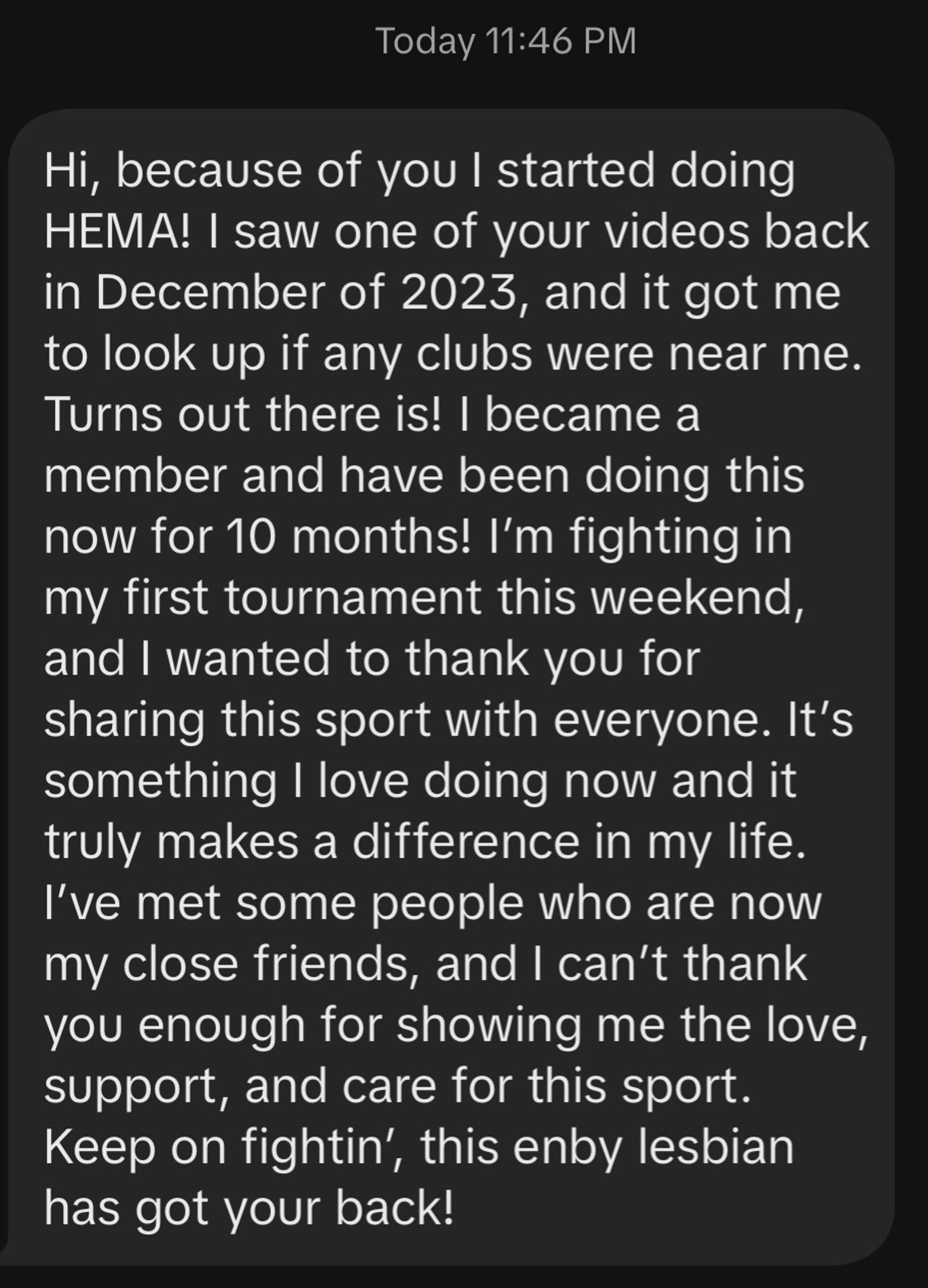 Screenshot of a message: “Hi, because of you l started doing HEMA! I saw one of your videos back in December of 2023, and it got me to look up if any clubs were near me. Turns out there is! I became a member and have been doing this now for 10 months! I'm fighting in my first tournament this weekend, and I wanted to thank you for sharing this sport with everyone. It's something I love doing now and it truly makes a difference in my life. I've met some people who are now my close friends, and I can't thank you enough for showing me the love, support, and care for this sport.
Keep on fightin', this enby lesbian has got your back!”