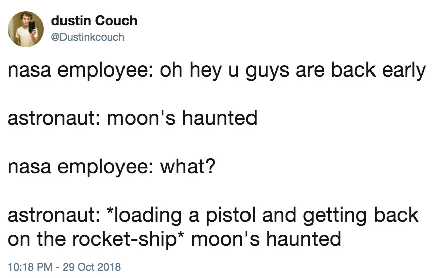 Tweet from @dustinkcouch on October 29, 2018:
“nasa employee: oh hey u guys are back early
astronaut: moon's haunted
nasa employee: what? astronaut: *loading a pistol and getting back
on the rocket-ship* moon's haunted”
