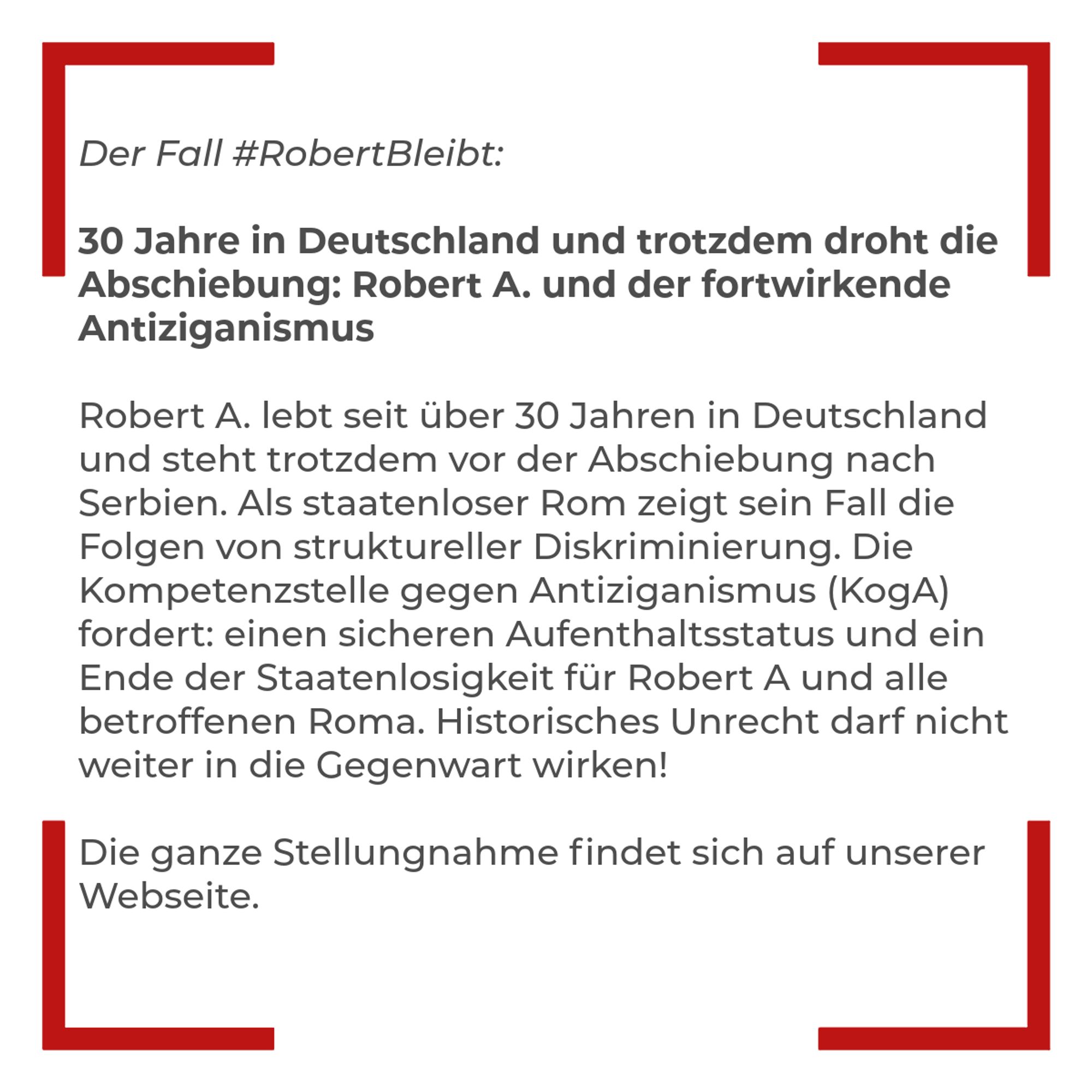 Textkachel: Der Fall #RobertBleibt: 30 Jahre in Deutschland und trotzdem droht die Abschiebung: Robert A. und der fortwirkende Antiziganismus. Robert A. lebt seit über 30 Jahren in Deutschland und steht trotzdem vor der Abschiebung nach Serbien. Als staatenloser Rom zeigt sein Fall die Folgen von struktureller Diskriminierung. Die Kompetenzstelle gegen Antiziganismus (KogA) fordert: einen sicheren Aufenthaltsstatus und ein Ende der Staatenlosigkeit für Robert A und alle betroffenen Roma. Historisches Unrecht darf nicht weiter in die Gegenwart wirken! Die ganze Stellungnahme findet sich auf unserer Webseite.