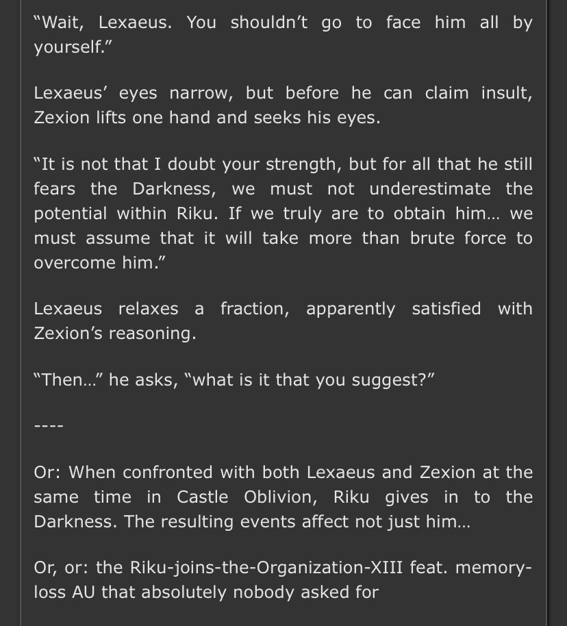 Summary of Nightfall:

“Wait, Lexaeus. You shouldn’t go to face him all by yourself.”

Lexaeus’ eyes narrow, but before he can claim insult, Zexion lifts one hand and seeks his eyes.

“It is not that I doubt your strength, but for all that he still fears the Darkness, we must not underestimate the potential within Riku. If we truly are to obtain him… we must assume that it will take more than brute force to overcome him.”

Lexaeus relaxes a fraction, apparently satisfied with Zexion’s reasoning.

“Then…” he asks, “what is it that you suggest?”

----

Or: When confronted with both Lexaeus and Zexion at the same time in Castle Oblivion, Riku gives in to the Darkness. The resulting events affect not just him…

Or, or: the Riku-joins-the-Organization-XIII feat. memory-loss AU that absolutely nobody asked for