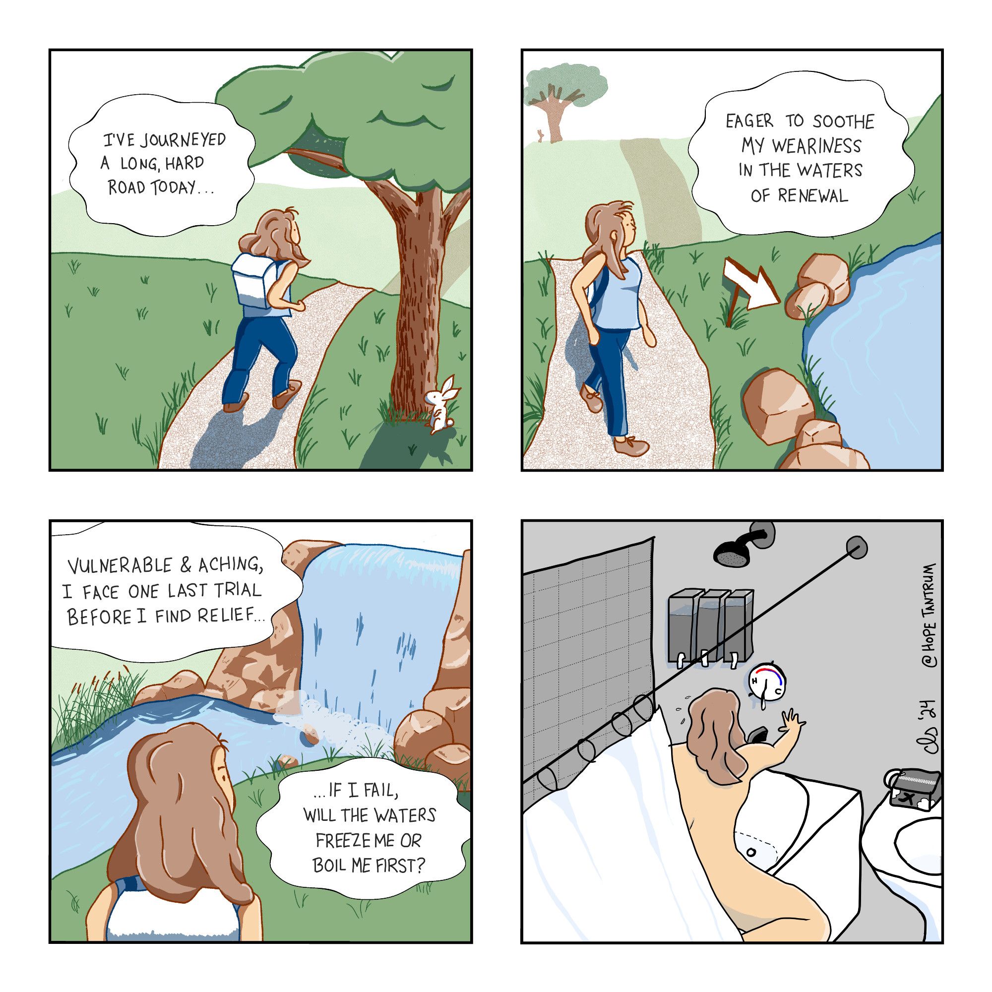 Panel 1: A white woman with light brown hair and a backpack is hiking uphill along a gravel path through a hilly grassland, casting a long shadow showing late afternoon/evening. A small white bunny watches curiously from behind a tree. Caption: "I've journeyed a long, hard road today..." 

Panel 2: Her hike continues. Over the next hill there's a rocky river bank. A posted sign in the shape of an arrow points her onward. Caption: "Eager to soothe my weariness in the waters of renewal."

Panel 3: She has arrived at the waterfall. All that's visible of her face is a determined eyebrow. Caption: "Vulnerable & aching, I face one last trial before I find relief... If I fail, will the waters freeze me or boil me first?"

Panel 4: A black & white drawing of a hotel shower (or is it just a trendy color choice from a boutique hotel?) She is painted in color, undressed, reaching for the hot/cold lever to turn on the water, but the markings on the dial are confusing and she's stressing out