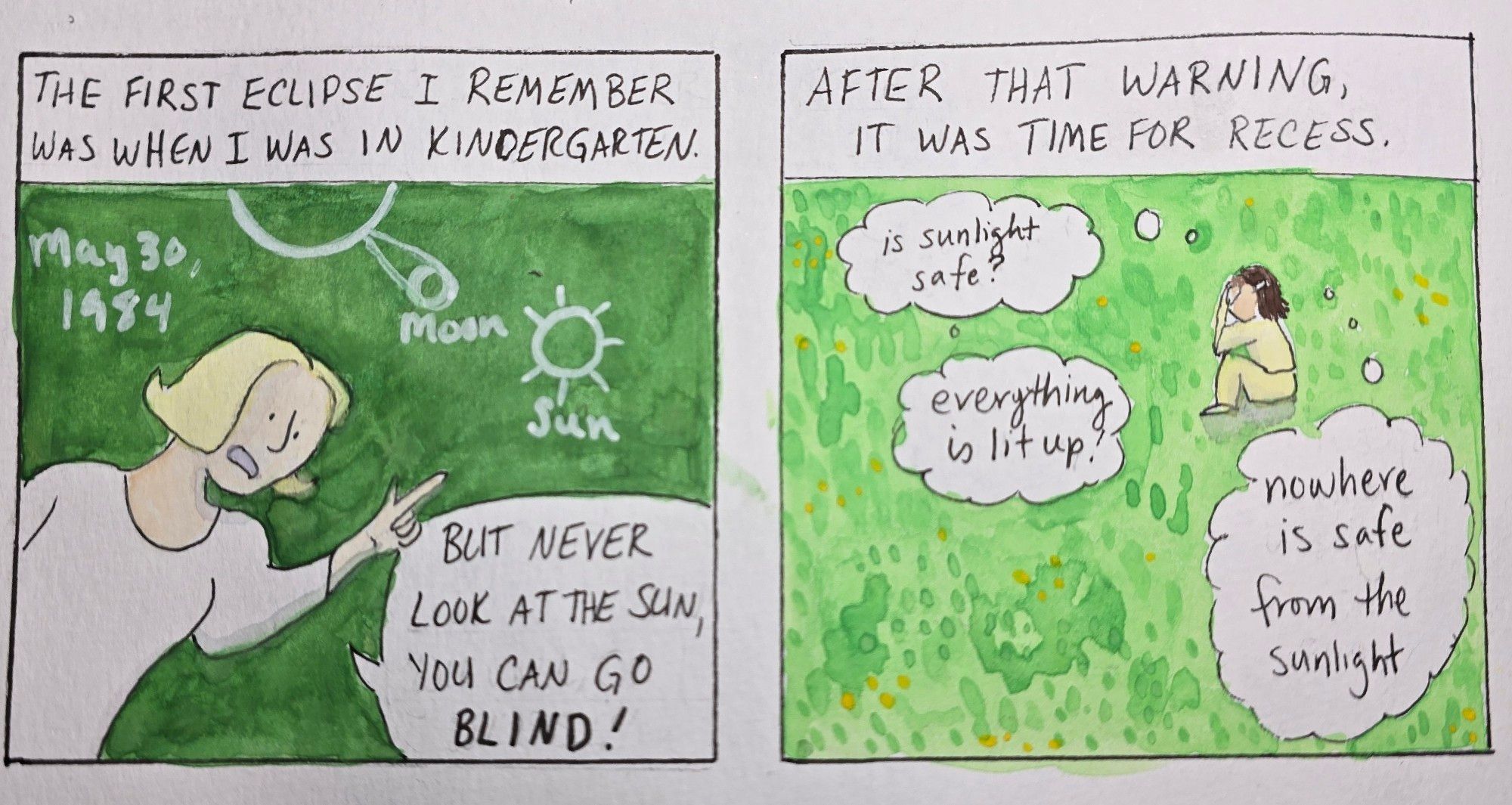 Panel 1: Caption "The first eclipse I remember was when I was in kindergarten." A teacher is pointing to a diagram she drew on the chalkboard of how an eclipse works, on May 30th, 1984. She says "but never look at the sun, you can go blind!"

Panel 2: Caption: "After that warning, it was time for recess." A small girl in a yellow sweatshirt and sweatpants is crouched in a grassy yard, covering her face. Her thoughts: "is sunlight safe?" "everything is lit up!" "nowhere is safe from the sunlight"