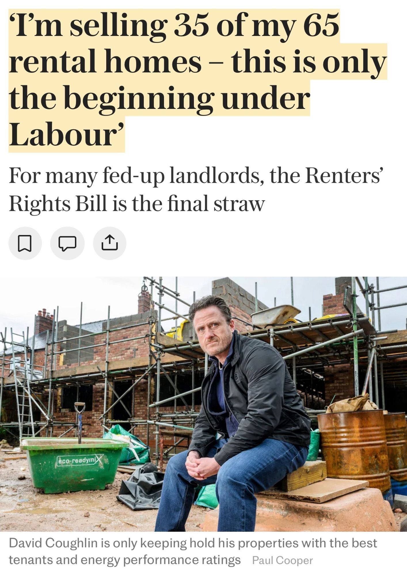 Screenshot of article from the UK’s Telegraph.

A middle aged man sits in front of a construction building site with a too-serious pout. The headline reads:

‘I'm selling 35 of my 65 rental homes - this is only the beginning under Labour’

“For many fed-up landlords, the Renters’ Rights Bill is the final straw”

Below the photo, the caption reads: “David Coughlin is only keeping hold his properties with the best tenants and energy performance ratings”