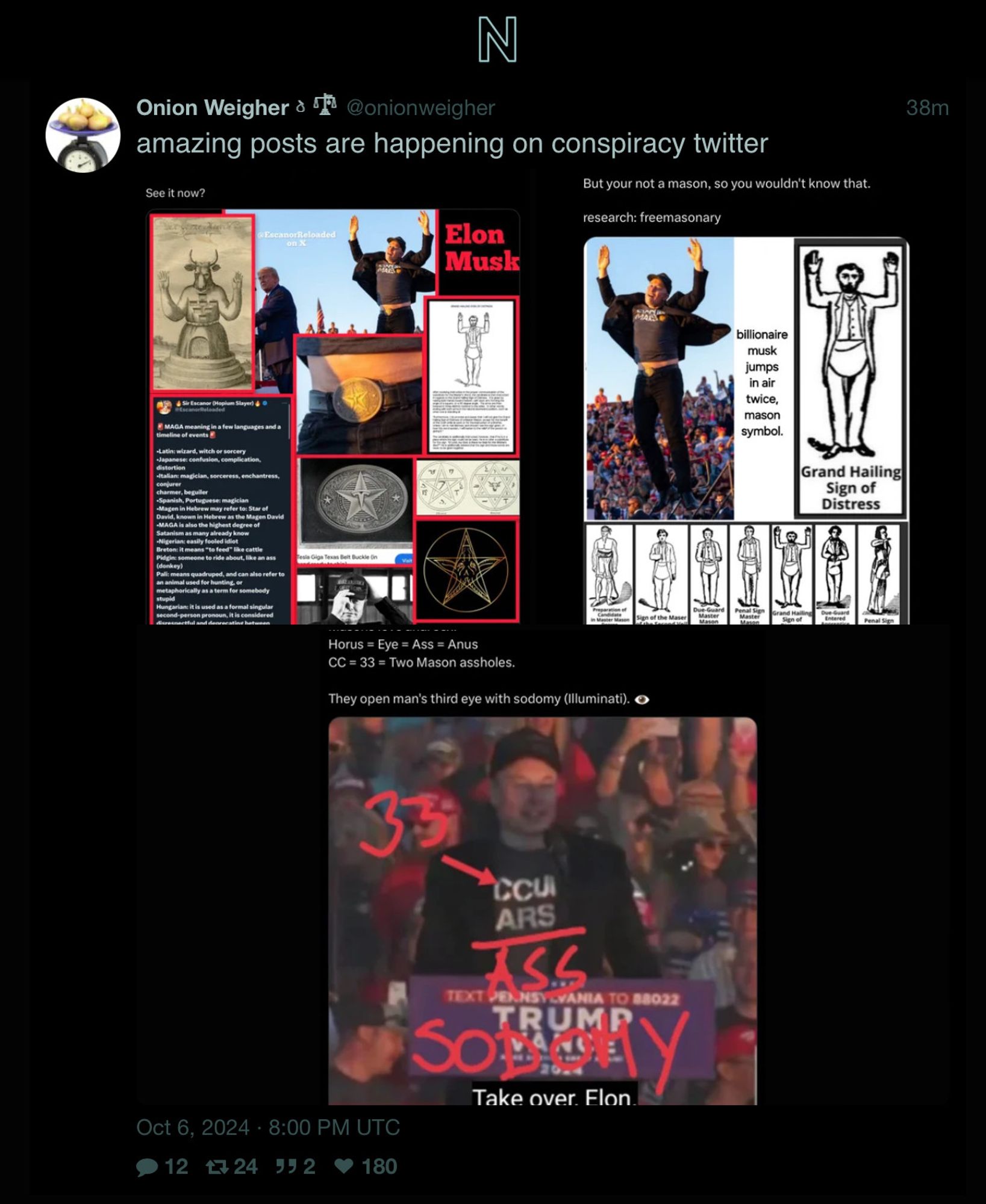 Screenshot of Nitter view of a post from Twitter by user “Onion Weigher”. The post shows three screenshots of conspiracy theories directed at Musk’s recent appearance at a Trump Rally. The posts tie Musk to masonry, making bizarre theories about “sodomy” (gay sex), Musks awkward jump, captured on a photo on the day, is compared to secrete Masonic gestures. The initialised MAGA phrase is discussed as what it means in other languages, usually referring to a wizard or a fool. There are other details but it’s all too crazy to bother with more descriptions.