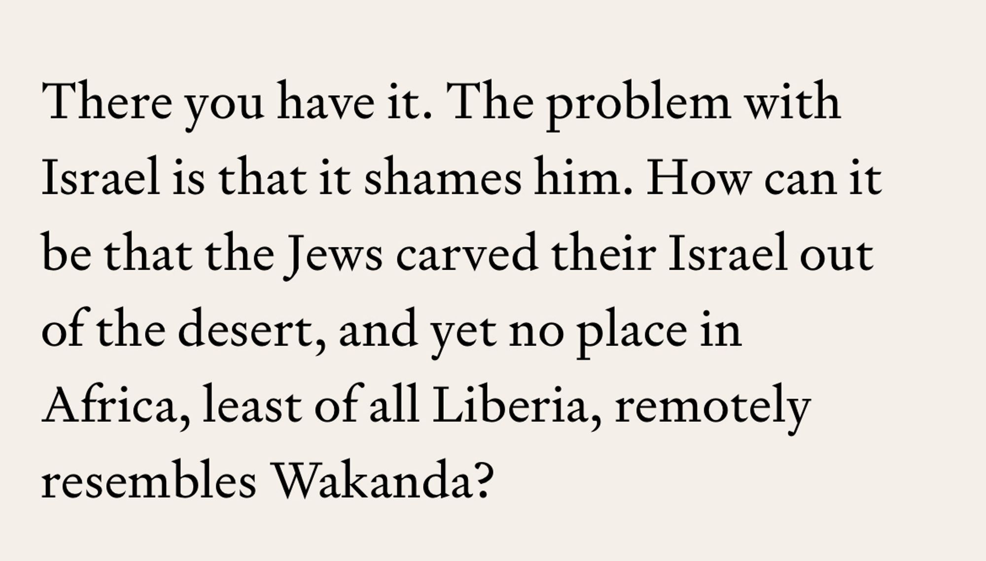 There you have it. The problem with Israel is that it shames him. How can it be that the Jews carved their Israel out of the desert, and yet no place in Africa, least of all Liberia, remotely resembles Wakanda?