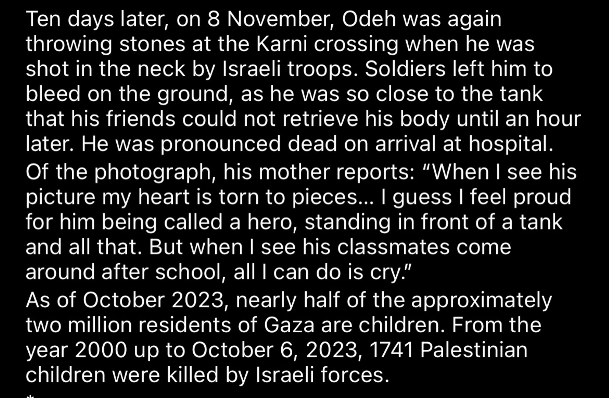 Ten days later, on 8 November, Ode was again throwing stones at the Karni crossing when he was shot in the neck by Israeli troops. Soldiers left him to bleed on the ground, as he was so close to the tank that his friends could not retrieve his body until an hour later. He was pronounced dead on arrival at hospital.
Of the photograph, his mother reports: "When I see his picture my heart is torn to pieces... I guess I feel proud for him being called a hero, standing in front of a tank and all that. But when I see his classmates come around after school, all I can do is cry."
As of October 2023, nearly half of the approximately two million residents of Gaza are children. From the year 2000 up to October 6, 2023, 1741 Palestinian children were killed by Israeli forces.