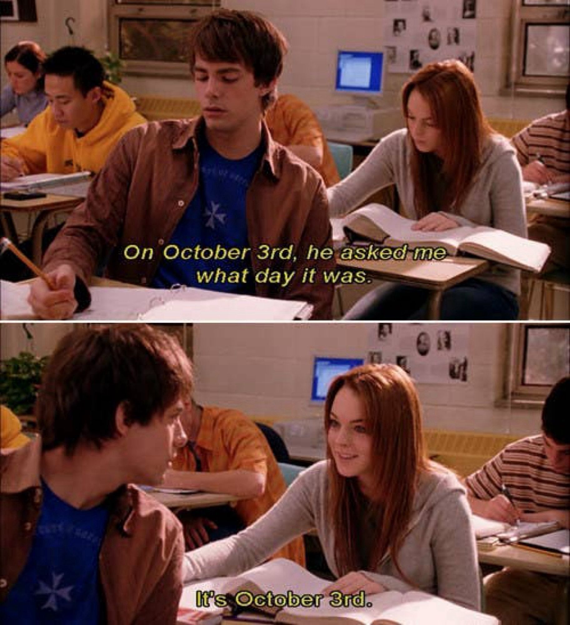 Two stills from a Mean Girls (2004) scene.

Top panel: On October 3rd, he asked me what day it was.

Bottom panel: It's October 3rd.