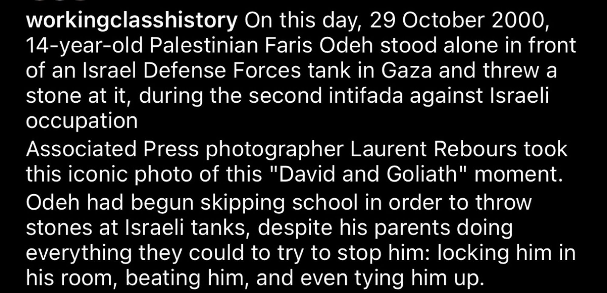 workingclasshistory On this day, 29 October 2000,
14-year-old Palestinian Faris Ode stood alone in front of an Israel Defense Forces tank in Gaza and threw a stone at it, during the second intifada against Israeli occupation
Associated Press photographer Laurent Rebours took this iconic photo of this "David and Goliath" moment.
Odeh had begun skipping school in order to throw stones at Israeli tanks, despite his parents doing everything they could to try to stop him: locking him in his room, beating him, and even tying him up.