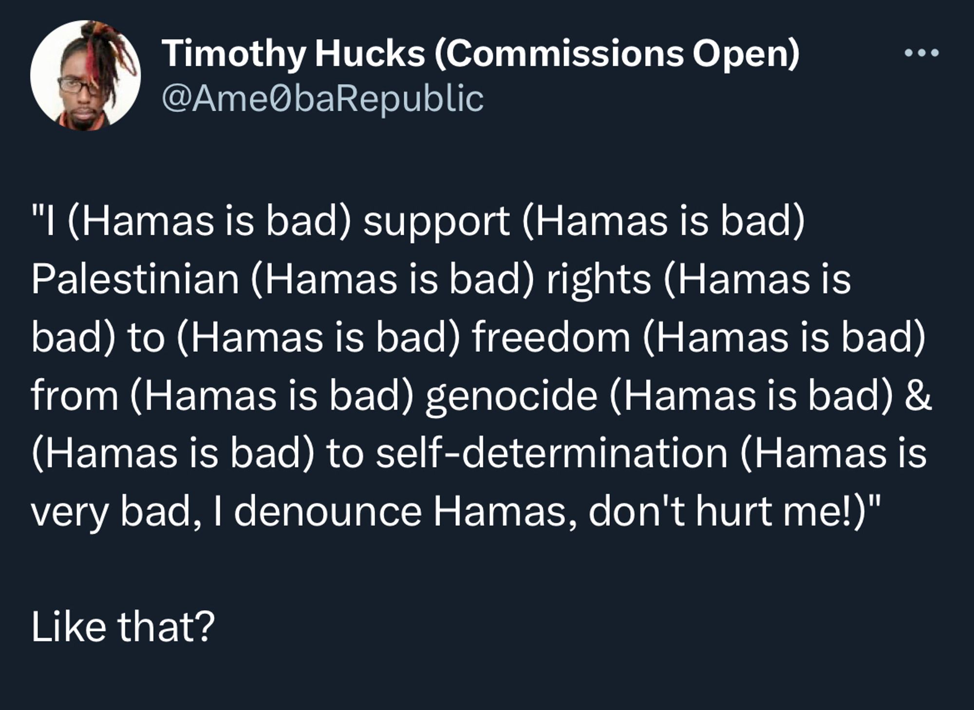 Screenshot of a tweet from Timothy Hucks (Commissions Open)

@AmeObaRepublic:

"I (Hamas is bad) support (Hamas is bad)
Palestinian (Hamas is bad) rights (Hamas is bad) to (Hamas is bad) freedom (Hamas is bad) from (Hamas is bad) genocide (Hamas is bad) & (Hamas is bad) to self-determination (Hamas is very bad, I denounce Hamas, don't hurt me!)"

Like that?