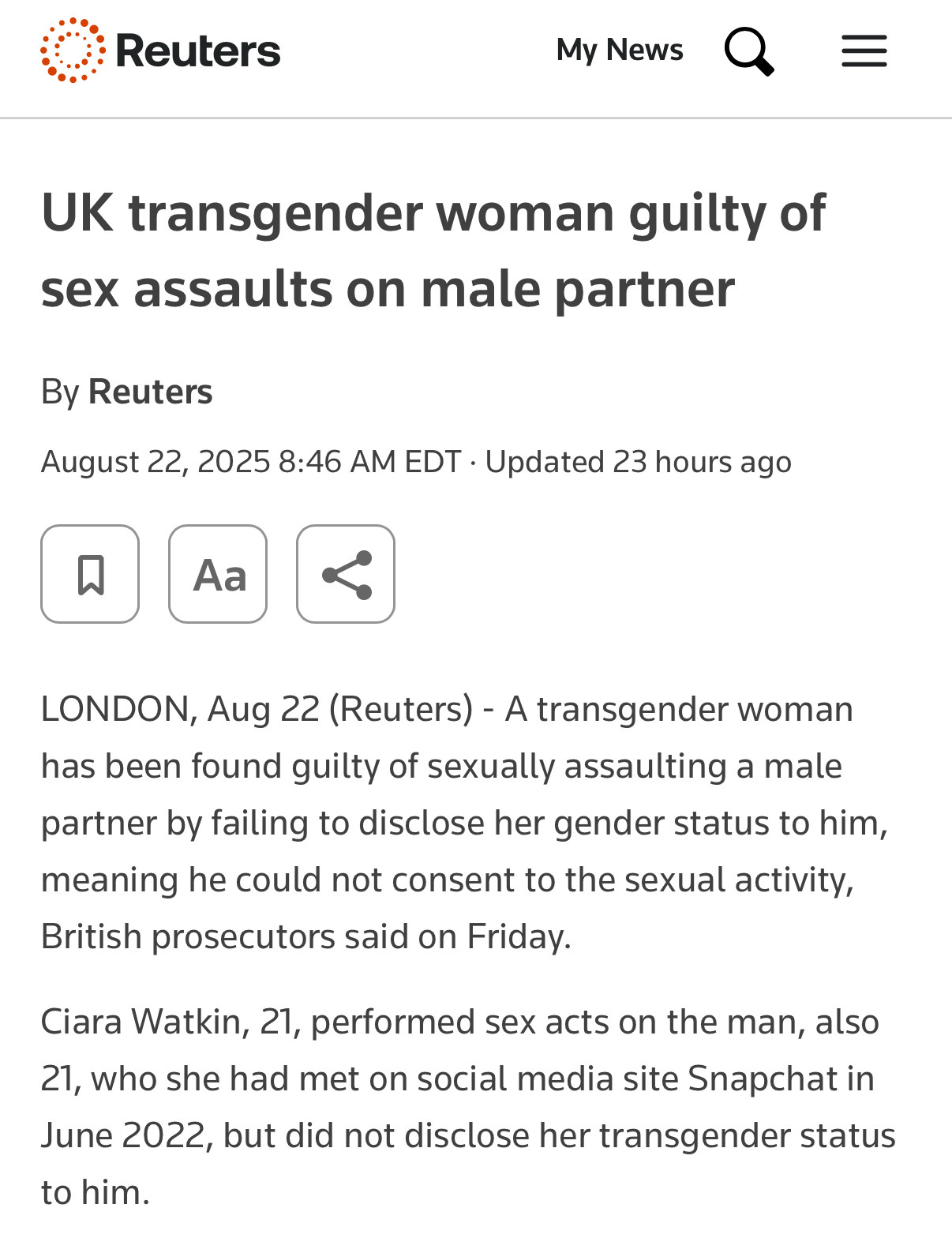 Reuters

UK transgender woman guilty of sex assaults on male partner
By Reuters
August 22, 2025 8:46 AM EDT • Updated 23 hours ago

LONDON, Aug 22 (Reuters) - A transgender woman has been found guilty of sexually assaulting a male partner by failing to disclose her gender status to him, meaning he could not consent to the sexual activity, British prosecutors said on Friday.

Ciara Watkin, 21, performed sex acts on the man, also 21, who she had met on social media site Snapchat in June 2022, but did not disclose her transgender status to him.