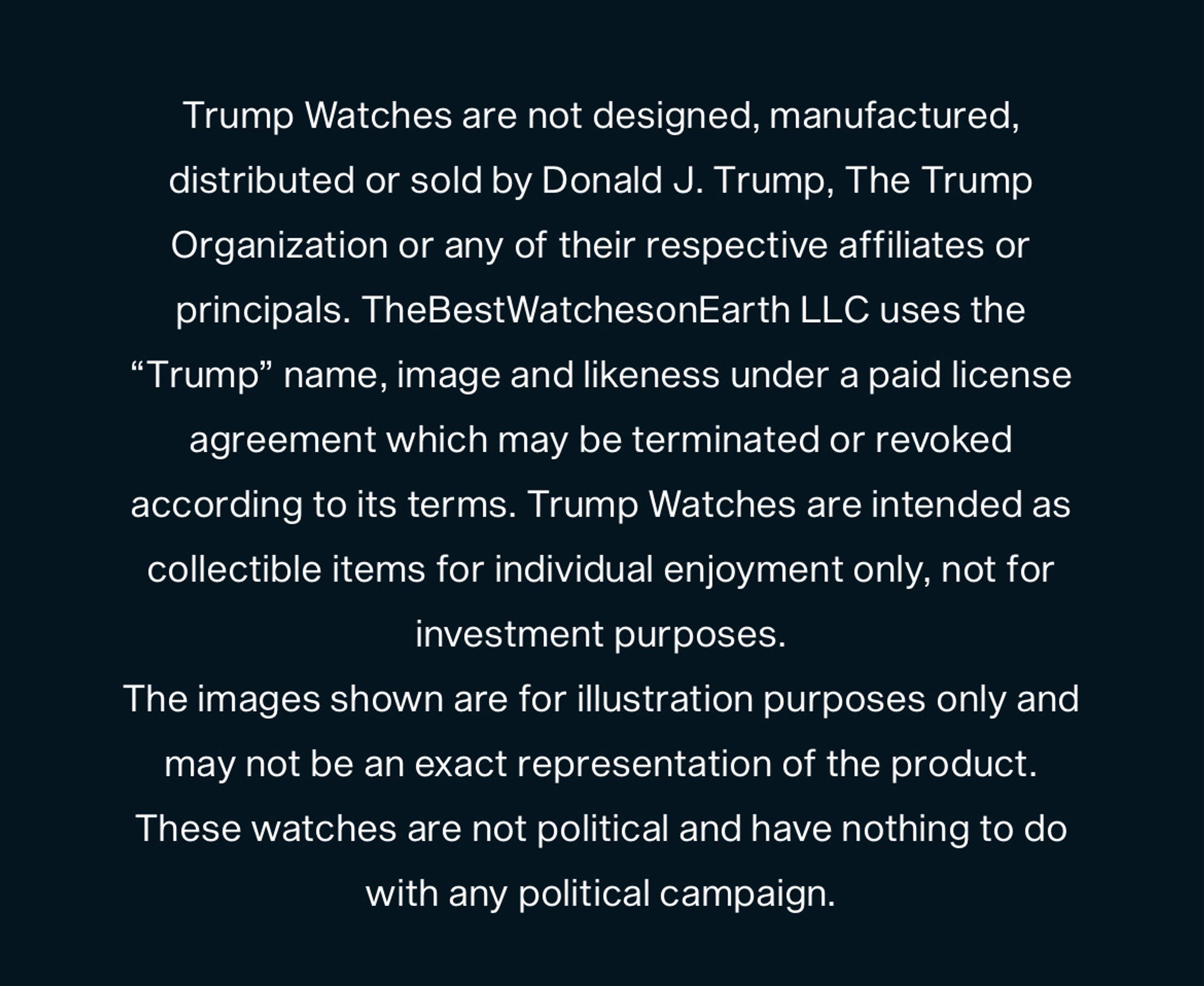 Disclaimer from Trump Watches. 

Trump Watches are not designed, manufactured, distributed or sold by Donald J. Trump, The Trump Organization or any of their respective affiliates or principals. TheBestWatchesonEarth LLC uses the
"Trump" name, image and likeness under a paid license agreement which may be terminated or revoked according to its terms. Trump Watches are intended as collectible items for individual enjoyment only, not for investment purposes.

The images shown are for illustration purposes only and may not be an exact representation of the product. 

These watches are not political and have nothing to do with any political campaign.