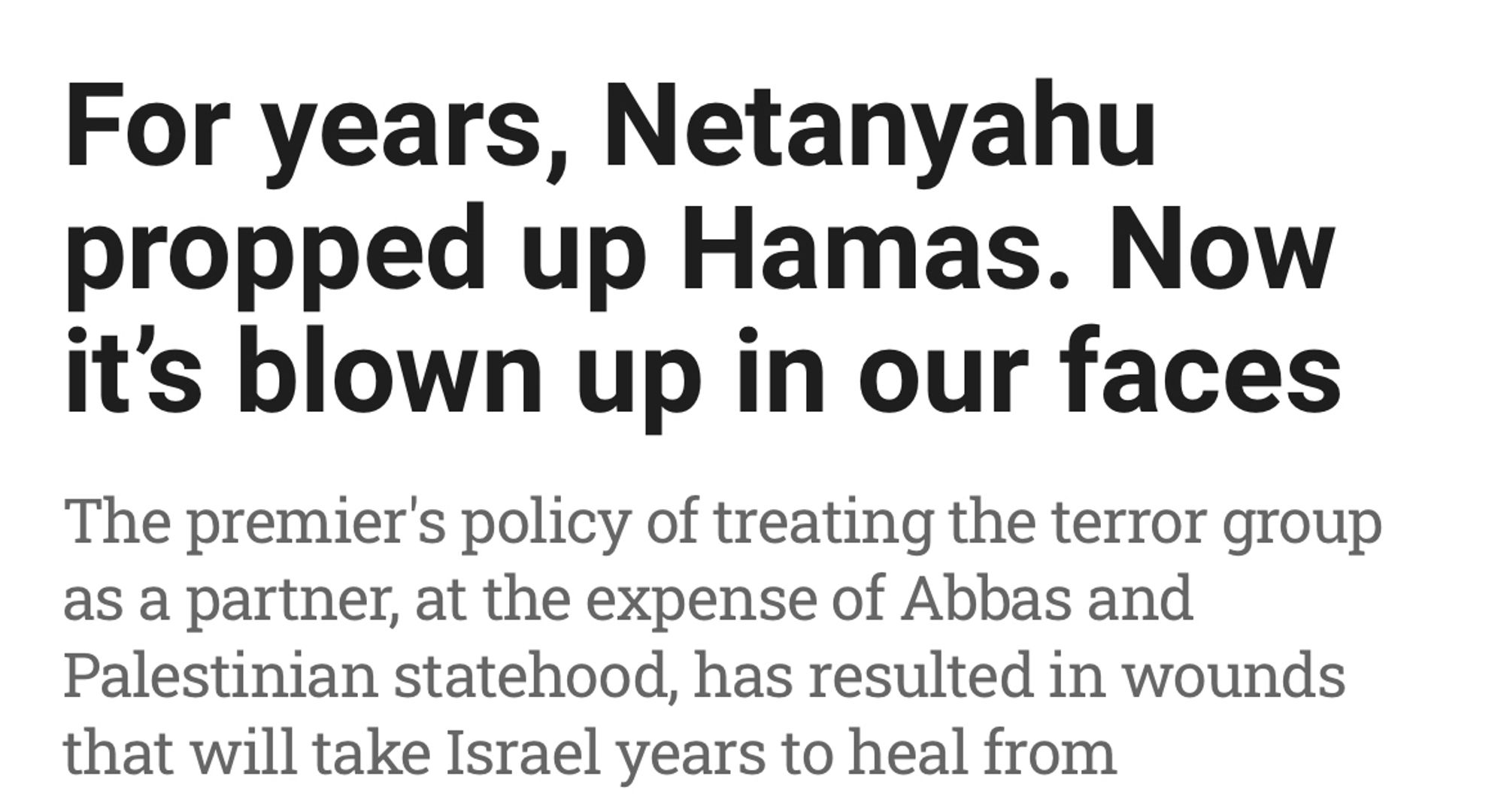 For years, Netanyahu propped up Hamas. Now it's blown up in our faces

The premier's policy of treating the terror group as a partner, at the expense of Abbas and Palestinian statehood, has resulted in wounds that will take Israel years to heal from