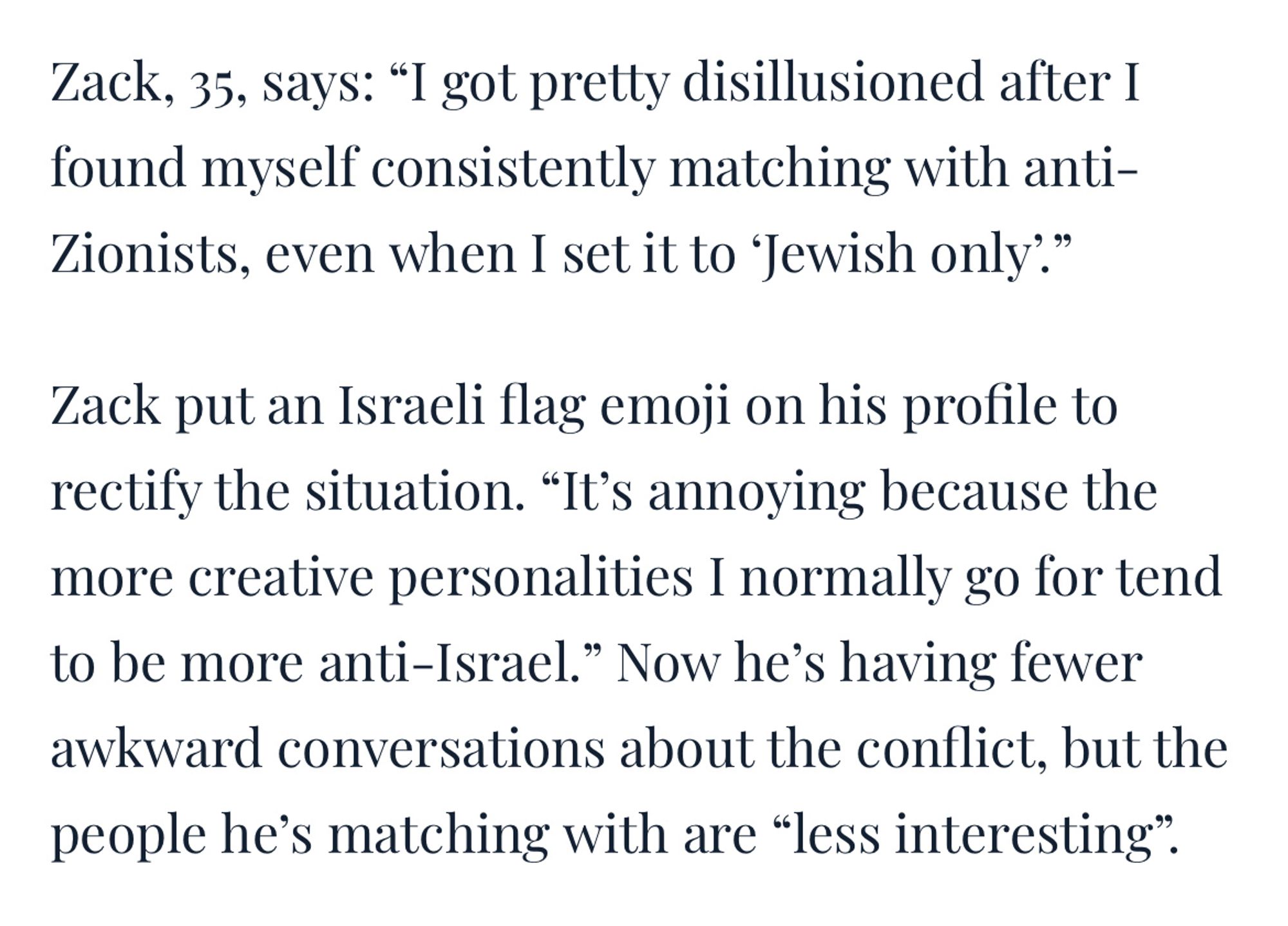 Zack, 35, says: "I got pretty disillusioned after I found myself consistently matching with anti-Zionists, even when I set it to 'Jewish only'"

Zack put an Israeli flag emoji on his profile to rectify the situation. "It's annoying because the more creative personalities I normally go for tend to be more anti-Israel." Now he's having fewer awkward conversations about the conflict, but the people he's matching with are "less interesting".