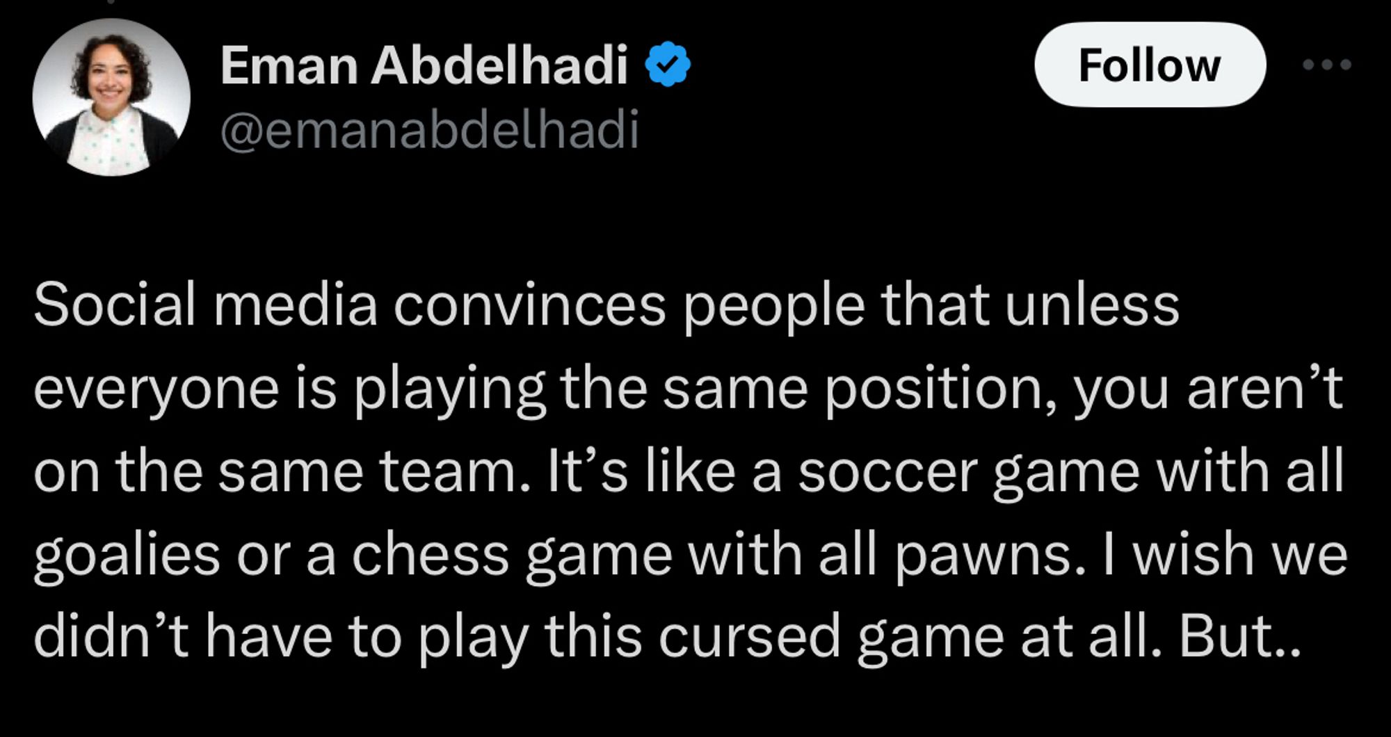 Tweet from Eman Abdelhadi.

@emanabdelhadi
Social media convinces people that unless everyone is playing the same position, you aren't on the same team. It's like a soccer game with all goalies or a chess game with all pawns. I wish we didn't have to play this cursed game at all. But..