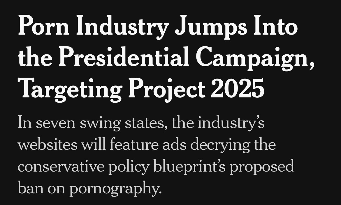 NYT headline.

Porn Industry Jumps Into the Presidential Campaign, Targeting Project 2025 

In seven swing states, the industry's websites will feature ads decrying the conservative policy blueprint's proposed ban on pornography.